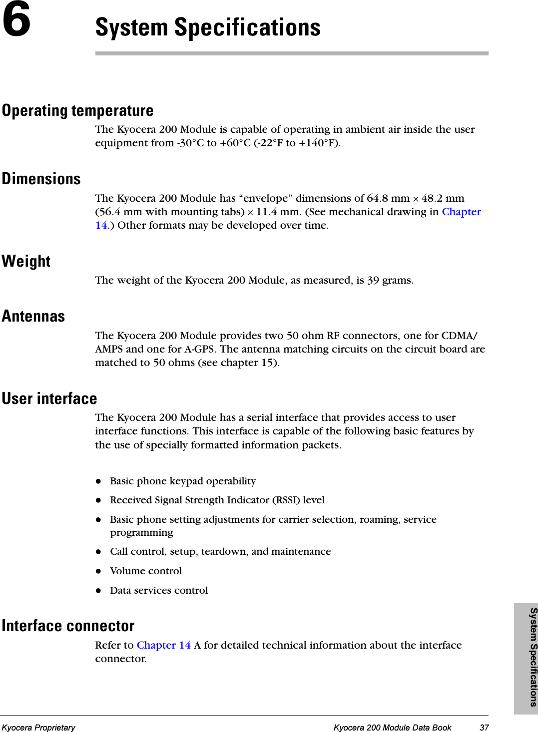 System SpecificationsKyocera Proprietary Kyocera 200 Module Data Book 37SpóëíÉã=péÉÅáÑáÅ~íáçåëléÉê~íáåÖ=íÉãéÉê~íìêÉThe Kyocera 200 Module is capable of operating in ambient air inside the user equipment from -30°C to +60°C (-22°F to +140°F).aáãÉåëáçåëThe Kyocera 200 Module has “envelope” dimensions of 64.8 mm × 48.2 mm (56.4 mm with mounting tabs) × 11.4 mm. (See mechanical drawing in Chapter 14.) Other formats may be developed over time.tÉáÖÜíThe weight of the Kyocera 200 Module, as measured, is 39 grams.^åíÉåå~ëThe Kyocera 200 Module provides two 50 ohm RF connectors, one for CDMA/AMPS and one for A-GPS. The antenna matching circuits on the circuit board are matched to 50 ohms (see chapter 15).rëÉê=áåíÉêÑ~ÅÉThe Kyocera 200 Module has a serial interface that provides access to user interface functions. This interface is capable of the following basic features by the use of specially formatted information packets.Basic phone keypad operabilityReceived Signal Strength Indicator (RSSI) levelBasic phone setting adjustments for carrier selection, roaming, service programmingCall control, setup, teardown, and maintenanceVolume controlData services controlfåíÉêÑ~ÅÉ=ÅçååÉÅíçêRefer to Chapter 14 A for detailed technical information about the interface connector.