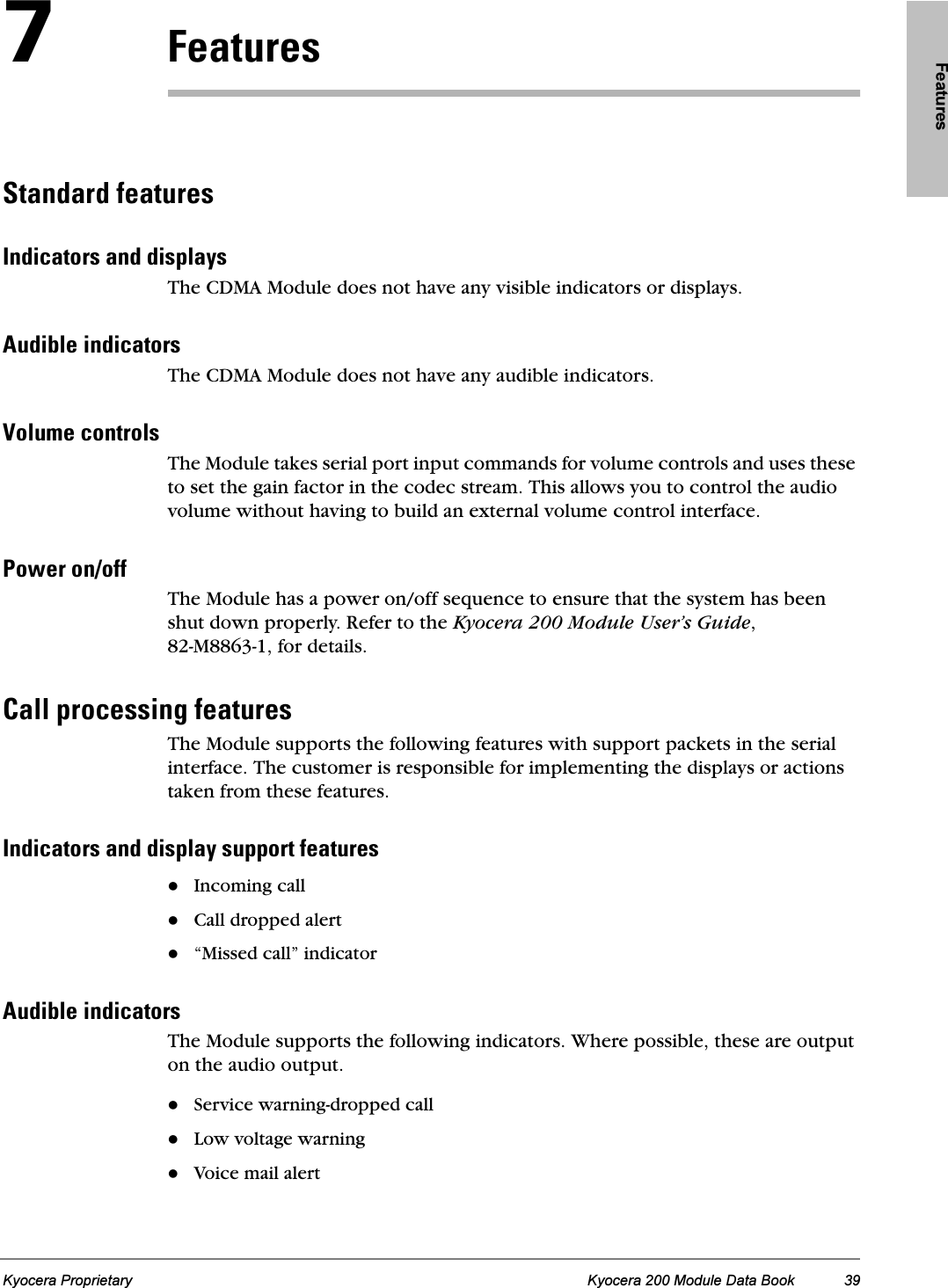 FeaturesKyocera Proprietary Kyocera 200 Module Data Book 39TcÉ~íìêÉëpí~åÇ~êÇ=ÑÉ~íìêÉëfåÇáÅ~íçêë=~åÇ=Çáëéä~óëThe CDMA Module does not have any visible indicators or displays.^ìÇáÄäÉ=áåÇáÅ~íçêëThe CDMA Module does not have any audible indicators.sçäìãÉ=ÅçåíêçäëThe Module takes serial port input commands for volume controls and uses these to set the gain factor in the codec stream. This allows you to control the audio volume without having to build an external volume control interface.mçïÉê=çåLçÑÑThe Module has a power on/off sequence to ensure that the system has been shut down properly. Refer to the Kyocera 200 Module User’s Guide, 82-M8863-1, for details.`~ää=éêçÅÉëëáåÖ=ÑÉ~íìêÉëThe Module supports the following features with support packets in the serial interface. The customer is responsible for implementing the displays or actions taken from these features.fåÇáÅ~íçêë=~åÇ=Çáëéä~ó=ëìééçêí=ÑÉ~íìêÉëIncoming call Call dropped alert“Missed call” indicator^ìÇáÄäÉ=áåÇáÅ~íçêëThe Module supports the following indicators. Where possible, these are output on the audio output.Service warning-dropped call Low voltage warningVoice mail alert 