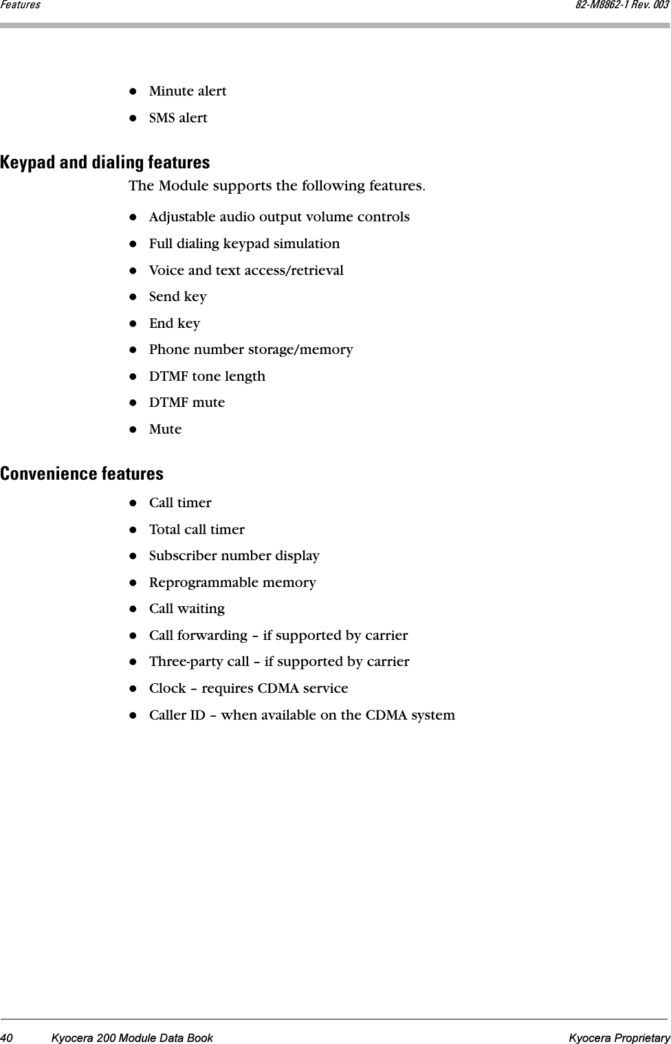 40 Kyocera 200 Module Data Book Kyocera ProprietarycÉ~íìêÉë UOJjUUSOJN=oÉîK=MMPMinute alert SMS alerthÉóé~Ç=~åÇ=Çá~äáåÖ=ÑÉ~íìêÉëThe Module supports the following features.Adjustable audio output volume controlsFull dialing keypad simulationVoice and text access/retrievalSend keyEnd keyPhone number storage/memoryDTMF tone lengthDTMF muteMute`çåîÉåáÉåÅÉ=ÑÉ~íìêÉëCall timerTotal call timerSubscriber number displayReprogrammable memoryCall waitingCall forwarding – if supported by carrierThree-party call – if supported by carrierClock – requires CDMA serviceCaller ID – when available on the CDMA system