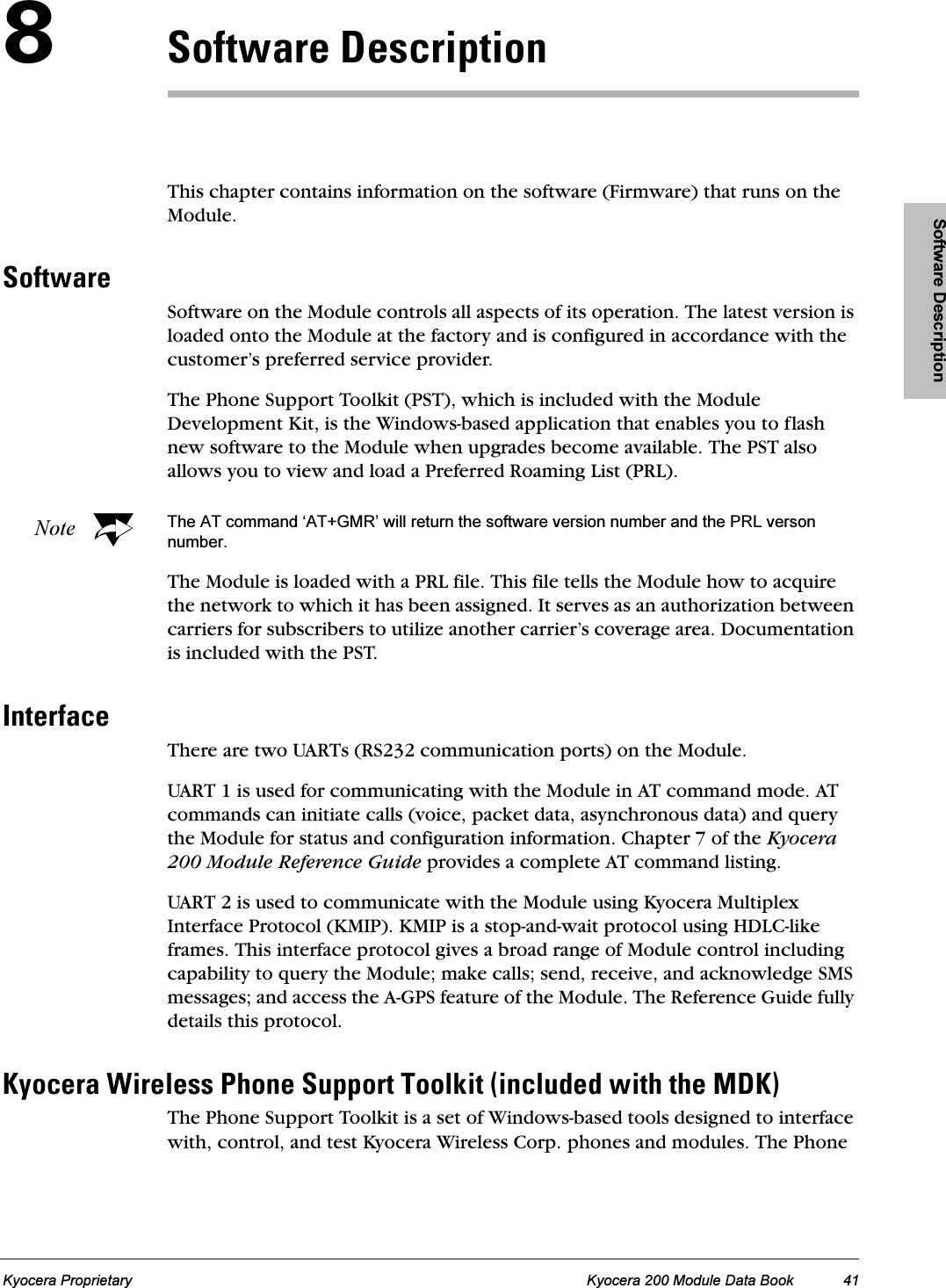 Software DescriptionKyocera Proprietary Kyocera 200 Module Data Book 41UpçÑíï~êÉ=aÉëÅêáéíáçåThis chapter contains information on the software (Firmware) that runs on the Module.pçÑíï~êÉSoftware on the Module controls all aspects of its operation. The latest version is loaded onto the Module at the factory and is configured in accordance with the customer’s preferred service provider.The Phone Support Toolkit (PST), which is included with the Module Development Kit, is the Windows-based application that enables you to flash new software to the Module when upgrades become available. The PST also allows you to view and load a Preferred Roaming List (PRL).Note The AT command ‘AT+GMR’ will return the software version number and the PRL verson number.The Module is loaded with a PRL file. This file tells the Module how to acquire the network to which it has been assigned. It serves as an authorization between carriers for subscribers to utilize another carrier’s coverage area. Documentation is included with the PST.fåíÉêÑ~ÅÉThere are two UARTs (RS232 communication ports) on the Module.UART 1 is used for communicating with the Module in AT command mode. AT commands can initiate calls (voice, packet data, asynchronous data) and query the Module for status and configuration information. Chapter 7 of the Kyocera 200 Module Reference Guide provides a complete AT command listing.UART 2 is used to communicate with the Module using Kyocera Multiplex Interface Protocol (KMIP). KMIP is a stop-and-wait protocol using HDLC-like frames. This interface protocol gives a broad range of Module control including capability to query the Module; make calls; send, receive, and acknowledge SMS messages; and access the A-GPS feature of the Module. The Reference Guide fully details this protocol.hóçÅÉê~=táêÉäÉëë=mÜçåÉ=pìééçêí=qççäâáí=EáåÅäìÇÉÇ=ïáíÜ=íÜÉ=jahFThe Phone Support Toolkit is a set of Windows-based tools designed to interface with, control, and test Kyocera Wireless Corp. phones and modules. The Phone 