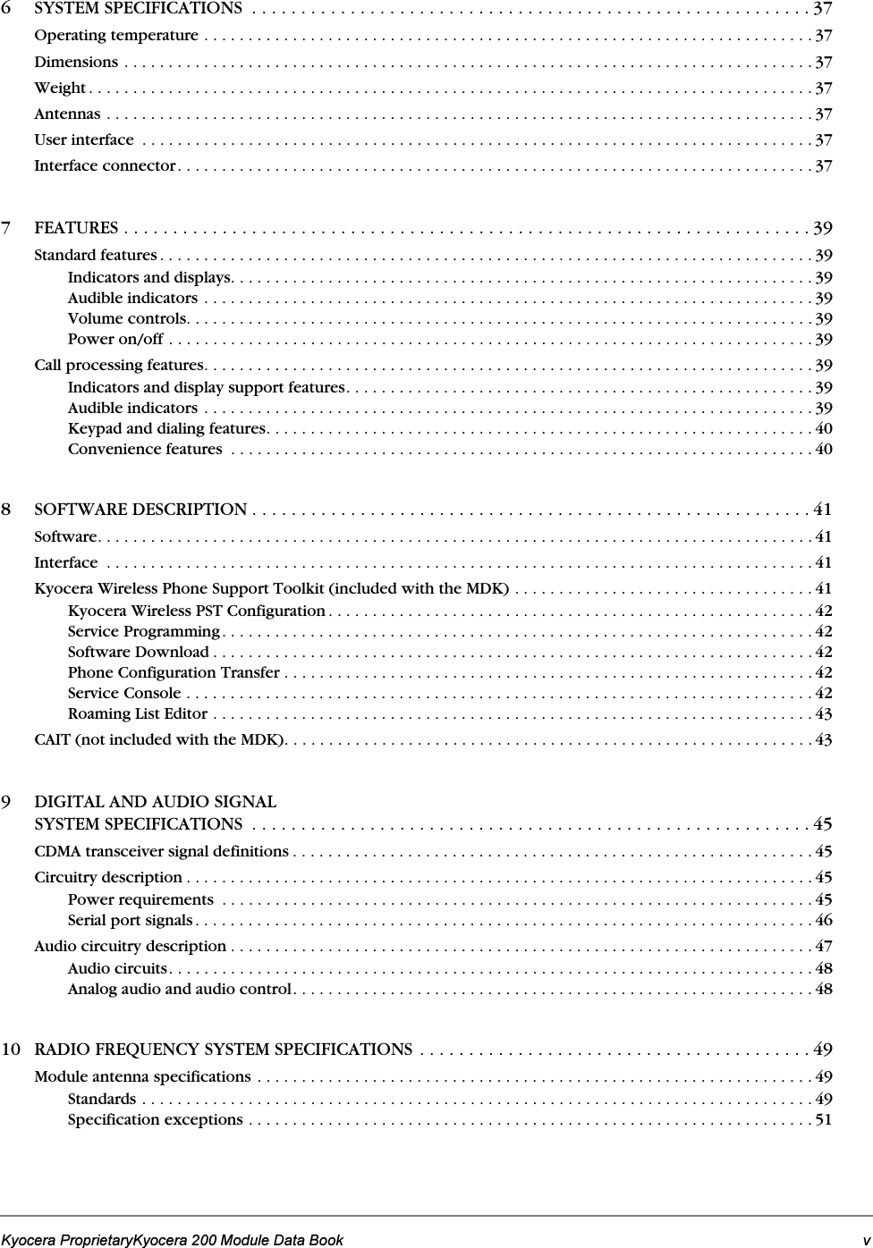 Kyocera ProprietaryKyocera 200 Module Data Book v6 SYSTEM SPECIFICATIONS  . . . . . . . . . . . . . . . . . . . . . . . . . . . . . . . . . . . . . . . . . . . . . . . . . . . . . . . . . 37Operating temperature . . . . . . . . . . . . . . . . . . . . . . . . . . . . . . . . . . . . . . . . . . . . . . . . . . . . . . . . . . . . . . . . . . . . . 37Dimensions . . . . . . . . . . . . . . . . . . . . . . . . . . . . . . . . . . . . . . . . . . . . . . . . . . . . . . . . . . . . . . . . . . . . . . . . . . . . . . 37Weight . . . . . . . . . . . . . . . . . . . . . . . . . . . . . . . . . . . . . . . . . . . . . . . . . . . . . . . . . . . . . . . . . . . . . . . . . . . . . . . . . . 37Antennas . . . . . . . . . . . . . . . . . . . . . . . . . . . . . . . . . . . . . . . . . . . . . . . . . . . . . . . . . . . . . . . . . . . . . . . . . . . . . . . . 37User interface  . . . . . . . . . . . . . . . . . . . . . . . . . . . . . . . . . . . . . . . . . . . . . . . . . . . . . . . . . . . . . . . . . . . . . . . . . . . . 37Interface connector. . . . . . . . . . . . . . . . . . . . . . . . . . . . . . . . . . . . . . . . . . . . . . . . . . . . . . . . . . . . . . . . . . . . . . . . 377 FEATURES . . . . . . . . . . . . . . . . . . . . . . . . . . . . . . . . . . . . . . . . . . . . . . . . . . . . . . . . . . . . . . . . . . . . . . 39Standard features . . . . . . . . . . . . . . . . . . . . . . . . . . . . . . . . . . . . . . . . . . . . . . . . . . . . . . . . . . . . . . . . . . . . . . . . . . 39Indicators and displays. . . . . . . . . . . . . . . . . . . . . . . . . . . . . . . . . . . . . . . . . . . . . . . . . . . . . . . . . . . . . . . . . . 39Audible indicators . . . . . . . . . . . . . . . . . . . . . . . . . . . . . . . . . . . . . . . . . . . . . . . . . . . . . . . . . . . . . . . . . . . . . 39Volume controls. . . . . . . . . . . . . . . . . . . . . . . . . . . . . . . . . . . . . . . . . . . . . . . . . . . . . . . . . . . . . . . . . . . . . . . 39Power on/off . . . . . . . . . . . . . . . . . . . . . . . . . . . . . . . . . . . . . . . . . . . . . . . . . . . . . . . . . . . . . . . . . . . . . . . . . 39Call processing features. . . . . . . . . . . . . . . . . . . . . . . . . . . . . . . . . . . . . . . . . . . . . . . . . . . . . . . . . . . . . . . . . . . . . 39Indicators and display support features. . . . . . . . . . . . . . . . . . . . . . . . . . . . . . . . . . . . . . . . . . . . . . . . . . . . . 39Audible indicators . . . . . . . . . . . . . . . . . . . . . . . . . . . . . . . . . . . . . . . . . . . . . . . . . . . . . . . . . . . . . . . . . . . . . 39Keypad and dialing features. . . . . . . . . . . . . . . . . . . . . . . . . . . . . . . . . . . . . . . . . . . . . . . . . . . . . . . . . . . . . . 40Convenience features  . . . . . . . . . . . . . . . . . . . . . . . . . . . . . . . . . . . . . . . . . . . . . . . . . . . . . . . . . . . . . . . . . . 408 SOFTWARE DESCRIPTION . . . . . . . . . . . . . . . . . . . . . . . . . . . . . . . . . . . . . . . . . . . . . . . . . . . . . . . . . 41Software. . . . . . . . . . . . . . . . . . . . . . . . . . . . . . . . . . . . . . . . . . . . . . . . . . . . . . . . . . . . . . . . . . . . . . . . . . . . . . . . . 41Interface  . . . . . . . . . . . . . . . . . . . . . . . . . . . . . . . . . . . . . . . . . . . . . . . . . . . . . . . . . . . . . . . . . . . . . . . . . . . . . . . . 41Kyocera Wireless Phone Support Toolkit (included with the MDK) . . . . . . . . . . . . . . . . . . . . . . . . . . . . . . . . . . 41Kyocera Wireless PST Configuration . . . . . . . . . . . . . . . . . . . . . . . . . . . . . . . . . . . . . . . . . . . . . . . . . . . . . . . 42Service Programming. . . . . . . . . . . . . . . . . . . . . . . . . . . . . . . . . . . . . . . . . . . . . . . . . . . . . . . . . . . . . . . . . . . 42Software Download . . . . . . . . . . . . . . . . . . . . . . . . . . . . . . . . . . . . . . . . . . . . . . . . . . . . . . . . . . . . . . . . . . . . 42Phone Configuration Transfer . . . . . . . . . . . . . . . . . . . . . . . . . . . . . . . . . . . . . . . . . . . . . . . . . . . . . . . . . . . . 42Service Console . . . . . . . . . . . . . . . . . . . . . . . . . . . . . . . . . . . . . . . . . . . . . . . . . . . . . . . . . . . . . . . . . . . . . . . 42Roaming List Editor . . . . . . . . . . . . . . . . . . . . . . . . . . . . . . . . . . . . . . . . . . . . . . . . . . . . . . . . . . . . . . . . . . . . 43CAIT (not included with the MDK). . . . . . . . . . . . . . . . . . . . . . . . . . . . . . . . . . . . . . . . . . . . . . . . . . . . . . . . . . . . 439 DIGITAL AND AUDIO SIGNAL SYSTEM SPECIFICATIONS  . . . . . . . . . . . . . . . . . . . . . . . . . . . . . . . . . . . . . . . . . . . . . . . . . . . . . . . . . 45CDMA transceiver signal definitions . . . . . . . . . . . . . . . . . . . . . . . . . . . . . . . . . . . . . . . . . . . . . . . . . . . . . . . . . . . 45Circuitry description . . . . . . . . . . . . . . . . . . . . . . . . . . . . . . . . . . . . . . . . . . . . . . . . . . . . . . . . . . . . . . . . . . . . . . . 45Power requirements  . . . . . . . . . . . . . . . . . . . . . . . . . . . . . . . . . . . . . . . . . . . . . . . . . . . . . . . . . . . . . . . . . . . 45Serial port signals . . . . . . . . . . . . . . . . . . . . . . . . . . . . . . . . . . . . . . . . . . . . . . . . . . . . . . . . . . . . . . . . . . . . . . 46Audio circuitry description . . . . . . . . . . . . . . . . . . . . . . . . . . . . . . . . . . . . . . . . . . . . . . . . . . . . . . . . . . . . . . . . . . 47Audio circuits. . . . . . . . . . . . . . . . . . . . . . . . . . . . . . . . . . . . . . . . . . . . . . . . . . . . . . . . . . . . . . . . . . . . . . . . . 48Analog audio and audio control. . . . . . . . . . . . . . . . . . . . . . . . . . . . . . . . . . . . . . . . . . . . . . . . . . . . . . . . . . . 4810 RADIO FREQUENCY SYSTEM SPECIFICATIONS . . . . . . . . . . . . . . . . . . . . . . . . . . . . . . . . . . . . . . . . 49Module antenna specifications . . . . . . . . . . . . . . . . . . . . . . . . . . . . . . . . . . . . . . . . . . . . . . . . . . . . . . . . . . . . . . . 49Standards . . . . . . . . . . . . . . . . . . . . . . . . . . . . . . . . . . . . . . . . . . . . . . . . . . . . . . . . . . . . . . . . . . . . . . . . . . . . 49Specification exceptions . . . . . . . . . . . . . . . . . . . . . . . . . . . . . . . . . . . . . . . . . . . . . . . . . . . . . . . . . . . . . . . . 51