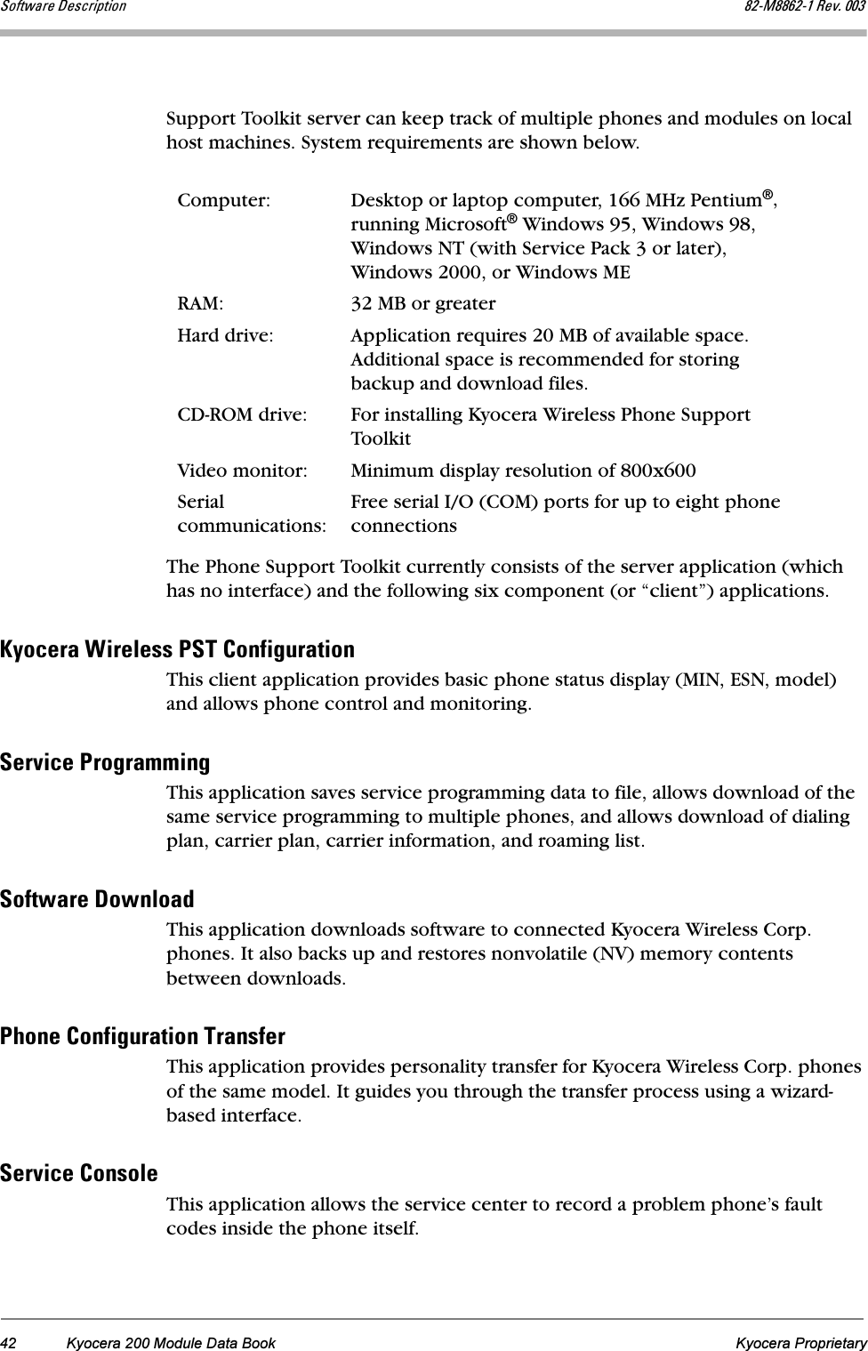 42 Kyocera 200 Module Data Book Kyocera ProprietarypçÑíï~êÉ=aÉëÅêáéíáçå UOJjUUSOJN=oÉîK=MMPSupport Toolkit server can keep track of multiple phones and modules on local host machines. System requirements are shown below.The Phone Support Toolkit currently consists of the server application (which has no interface) and the following six component (or “client”) applications.hóçÅÉê~=táêÉäÉëë=mpq=`çåÑáÖìê~íáçåThis client application provides basic phone status display (MIN, ESN, model) and allows phone control and monitoring.pÉêîáÅÉ=mêçÖê~ããáåÖThis application saves service programming data to file, allows download of the same service programming to multiple phones, and allows download of dialing plan, carrier plan, carrier information, and roaming list.pçÑíï~êÉ=açïåäç~ÇThis application downloads software to connected Kyocera Wireless Corp. phones. It also backs up and restores nonvolatile (NV) memory contents between downloads.mÜçåÉ=`çåÑáÖìê~íáçå=qê~åëÑÉêThis application provides personality transfer for Kyocera Wireless Corp. phones of the same model. It guides you through the transfer process using a wizard-based interface.pÉêîáÅÉ=`çåëçäÉThis application allows the service center to record a problem phone’s fault codes inside the phone itself.Computer: Desktop or laptop computer, 166 MHz Pentium®, running Microsoft® Windows 95, Windows 98, Windows NT (with Service Pack 3 or later), Windows 2000, or Windows MERAM: 32 MB or greaterHard drive: Application requires 20 MB of available space. Additional space is recommended for storing backup and download files.CD-ROM drive: For installing Kyocera Wireless Phone Support ToolkitVideo monitor: Minimum display resolution of 800x600Serial communications:Free serial I/O (COM) ports for up to eight phone connections