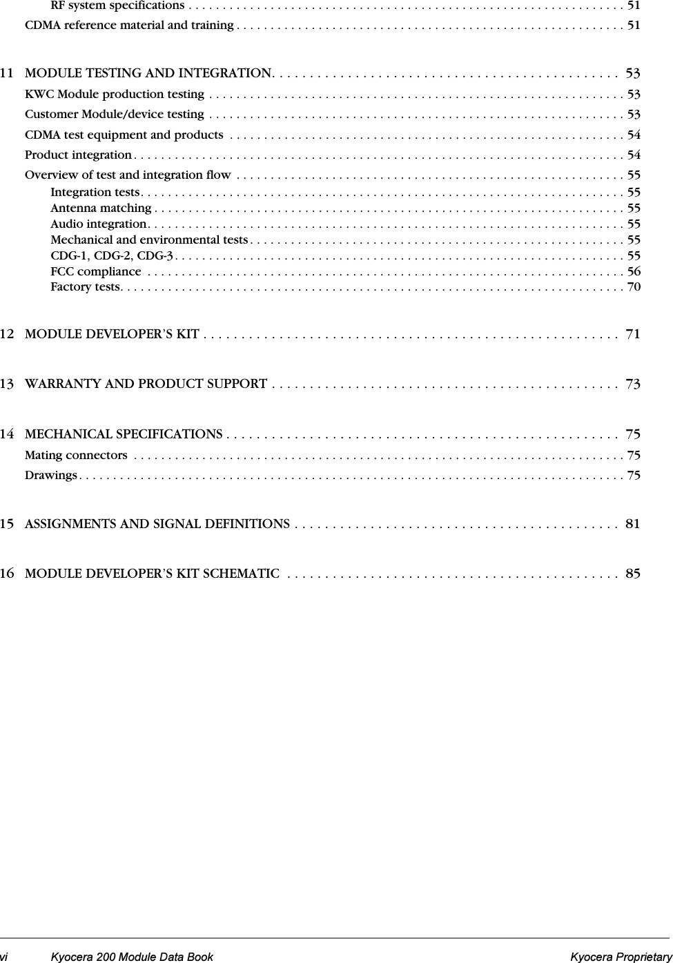 vi Kyocera 200 Module Data Book Kyocera ProprietaryRF system specifications . . . . . . . . . . . . . . . . . . . . . . . . . . . . . . . . . . . . . . . . . . . . . . . . . . . . . . . . . . . . . . . . 51CDMA reference material and training . . . . . . . . . . . . . . . . . . . . . . . . . . . . . . . . . . . . . . . . . . . . . . . . . . . . . . . . . 5111 MODULE TESTING AND INTEGRATION. . . . . . . . . . . . . . . . . . . . . . . . . . . . . . . . . . . . . . . . . . . . . .  53KWC Module production testing . . . . . . . . . . . . . . . . . . . . . . . . . . . . . . . . . . . . . . . . . . . . . . . . . . . . . . . . . . . . . 53Customer Module/device testing . . . . . . . . . . . . . . . . . . . . . . . . . . . . . . . . . . . . . . . . . . . . . . . . . . . . . . . . . . . . . 53CDMA test equipment and products  . . . . . . . . . . . . . . . . . . . . . . . . . . . . . . . . . . . . . . . . . . . . . . . . . . . . . . . . . . 54Product integration . . . . . . . . . . . . . . . . . . . . . . . . . . . . . . . . . . . . . . . . . . . . . . . . . . . . . . . . . . . . . . . . . . . . . . . . 54Overview of test and integration flow . . . . . . . . . . . . . . . . . . . . . . . . . . . . . . . . . . . . . . . . . . . . . . . . . . . . . . . . . 55Integration tests. . . . . . . . . . . . . . . . . . . . . . . . . . . . . . . . . . . . . . . . . . . . . . . . . . . . . . . . . . . . . . . . . . . . . . . 55Antenna matching . . . . . . . . . . . . . . . . . . . . . . . . . . . . . . . . . . . . . . . . . . . . . . . . . . . . . . . . . . . . . . . . . . . . . 55Audio integration. . . . . . . . . . . . . . . . . . . . . . . . . . . . . . . . . . . . . . . . . . . . . . . . . . . . . . . . . . . . . . . . . . . . . . 55Mechanical and environmental tests . . . . . . . . . . . . . . . . . . . . . . . . . . . . . . . . . . . . . . . . . . . . . . . . . . . . . . . 55CDG-1, CDG-2, CDG-3. . . . . . . . . . . . . . . . . . . . . . . . . . . . . . . . . . . . . . . . . . . . . . . . . . . . . . . . . . . . . . . . . . 55FCC compliance  . . . . . . . . . . . . . . . . . . . . . . . . . . . . . . . . . . . . . . . . . . . . . . . . . . . . . . . . . . . . . . . . . . . . . . 56Factory tests. . . . . . . . . . . . . . . . . . . . . . . . . . . . . . . . . . . . . . . . . . . . . . . . . . . . . . . . . . . . . . . . . . . . . . . . . . 7012 MODULE DEVELOPER’S KIT . . . . . . . . . . . . . . . . . . . . . . . . . . . . . . . . . . . . . . . . . . . . . . . . . . . . . . .  7113 WARRANTY AND PRODUCT SUPPORT . . . . . . . . . . . . . . . . . . . . . . . . . . . . . . . . . . . . . . . . . . . . . .  7314 MECHANICAL SPECIFICATIONS . . . . . . . . . . . . . . . . . . . . . . . . . . . . . . . . . . . . . . . . . . . . . . . . . . . .  75Mating connectors  . . . . . . . . . . . . . . . . . . . . . . . . . . . . . . . . . . . . . . . . . . . . . . . . . . . . . . . . . . . . . . . . . . . . . . . . 75Drawings. . . . . . . . . . . . . . . . . . . . . . . . . . . . . . . . . . . . . . . . . . . . . . . . . . . . . . . . . . . . . . . . . . . . . . . . . . . . . . . . 7515 ASSIGNMENTS AND SIGNAL DEFINITIONS . . . . . . . . . . . . . . . . . . . . . . . . . . . . . . . . . . . . . . . . . . .  8116 MODULE DEVELOPER’S KIT SCHEMATIC  . . . . . . . . . . . . . . . . . . . . . . . . . . . . . . . . . . . . . . . . . . . .  85