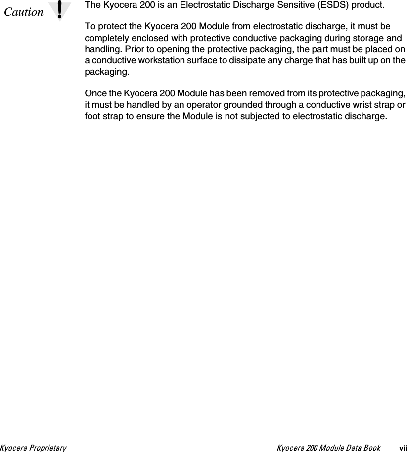 hóçÅÉê~=mêçéêáÉí~êó hóçÅÉê~=OMM=jçÇìäÉ=a~í~=_ççâ viiCaution The Kyocera 200 is an Electrostatic Discharge Sensitive (ESDS) product.To protect the Kyocera 200 Module from electrostatic discharge, it must be completely enclosed with protective conductive packaging during storage and handling. Prior to opening the protective packaging, the part must be placed on a conductive workstation surface to dissipate any charge that has built up on the packaging.Once the Kyocera 200 Module has been removed from its protective packaging, it must be handled by an operator grounded through a conductive wrist strap or foot strap to ensure the Module is not subjected to electrostatic discharge.
