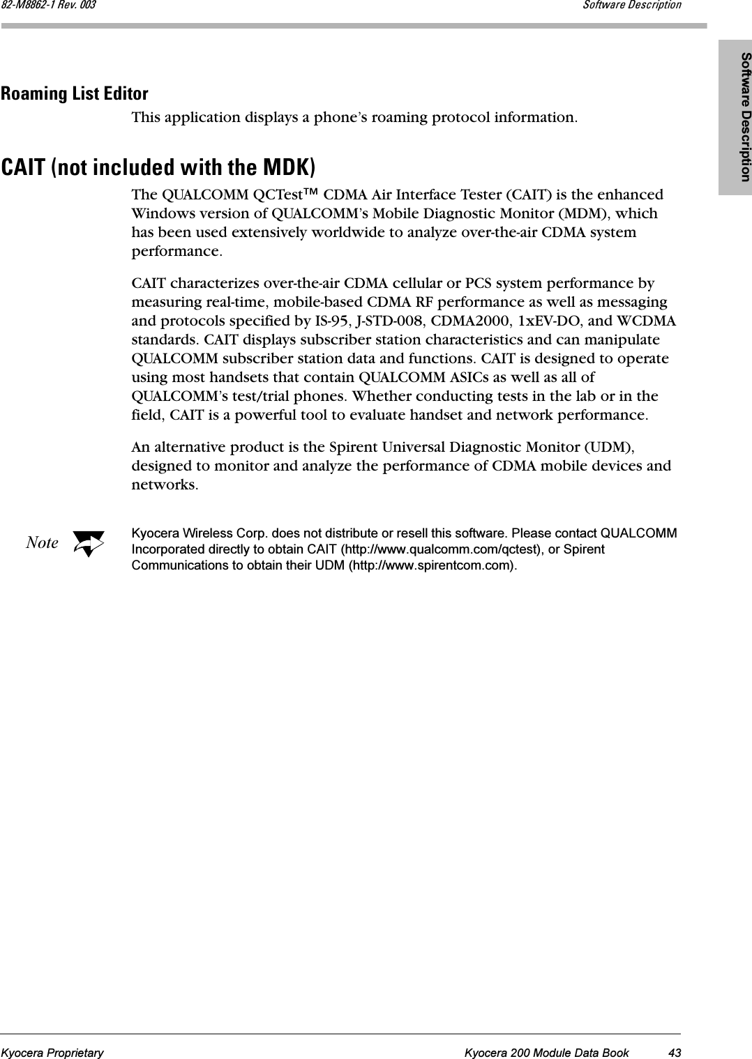 Software DescriptionKyocera Proprietary Kyocera 200 Module Data Book 43UOJjUUSOJN=oÉîK=MMP pçÑíï~êÉ=aÉëÅêáéíáçåoç~ãáåÖ=iáëí=bÇáíçêThis application displays a phone’s roaming protocol information.`^fq=Eåçí=áåÅäìÇÉÇ=ïáíÜ=íÜÉ=jahFThe QUALCOMM QCTest™ CDMA Air Interface Tester (CAIT) is the enhanced Windows version of QUALCOMM’s Mobile Diagnostic Monitor (MDM), which has been used extensively worldwide to analyze over-the-air CDMA system performance.CAIT characterizes over-the-air CDMA cellular or PCS system performance by measuring real-time, mobile-based CDMA RF performance as well as messaging and protocols specified by IS-95, J-STD-008, CDMA2000, 1xEV-DO, and WCDMA standards. CAIT displays subscriber station characteristics and can manipulate QUALCOMM subscriber station data and functions. CAIT is designed to operate using most handsets that contain QUALCOMM ASICs as well as all of QUALCOMM’s test/trial phones. Whether conducting tests in the lab or in the field, CAIT is a powerful tool to evaluate handset and network performance.An alternative product is the Spirent Universal Diagnostic Monitor (UDM), designed to monitor and analyze the performance of CDMA mobile devices and networks.Note Kyocera Wireless Corp. does not distribute or resell this software. Please contact QUALCOMM Incorporated directly to obtain CAIT (http://www.qualcomm.com/qctest), or Spirent Communications to obtain their UDM (http://www.spirentcom.com).