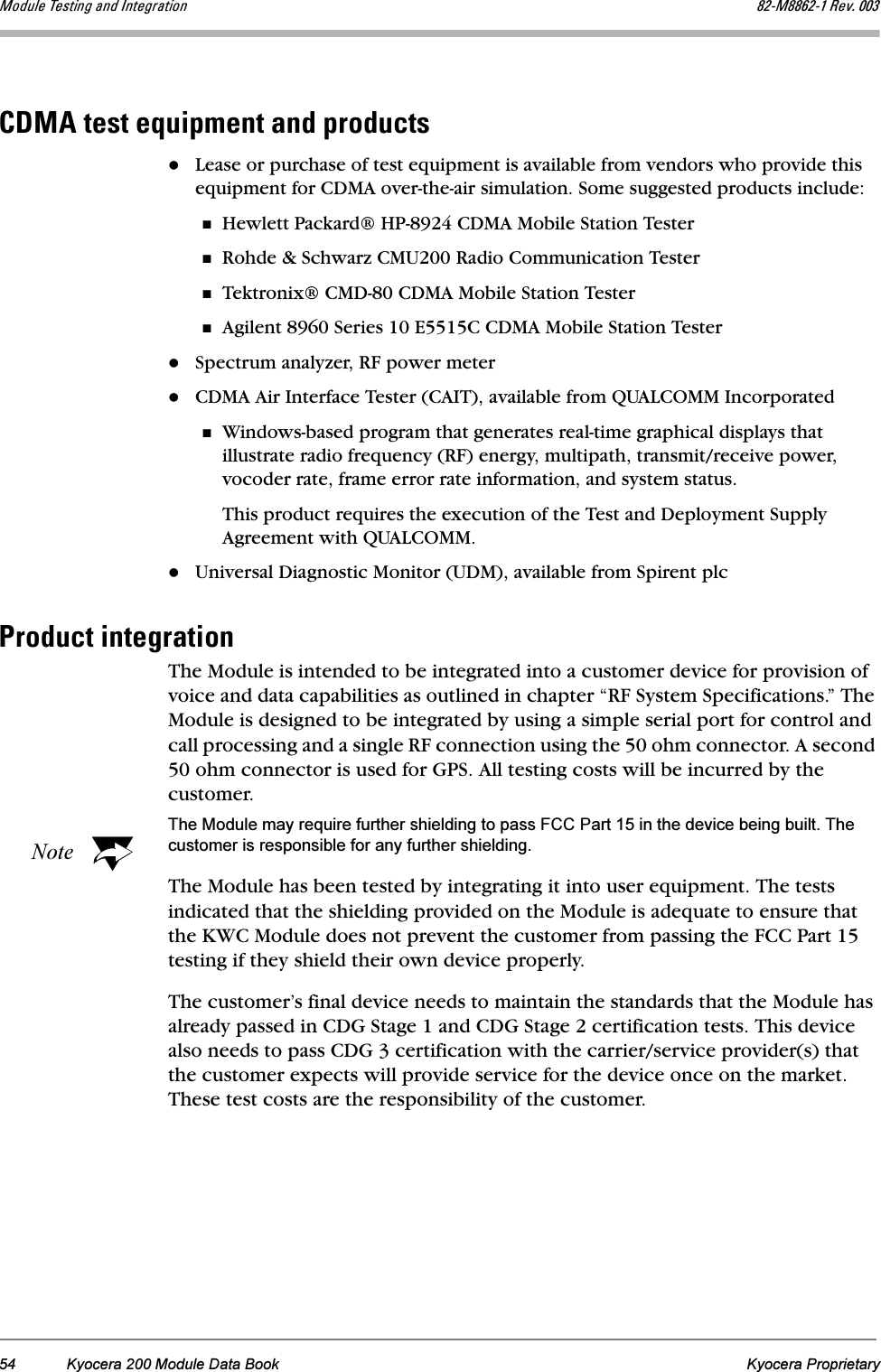 54 Kyocera 200 Module Data Book Kyocera ProprietaryjçÇìäÉ=qÉëíáåÖ=~åÇ=fåíÉÖê~íáçå UOJjUUSOJN=oÉîK=MMP`aj^=íÉëí=ÉèìáéãÉåí=~åÇ=éêçÇìÅíëLease or purchase of test equipment is available from vendors who provide this equipment for CDMA over-the-air simulation. Some suggested products include:Hewlett Packard® HP-8924 CDMA Mobile Station Tester Rohde &amp; Schwarz CMU200 Radio Communication TesterTektronix® CMD-80 CDMA Mobile Station TesterAgilent 8960 Series 10 E5515C CDMA Mobile Station TesterSpectrum analyzer, RF power meterCDMA Air Interface Tester (CAIT), available from QUALCOMM IncorporatedWindows-based program that generates real-time graphical displays that illustrate radio frequency (RF) energy, multipath, transmit/receive power, vocoder rate, frame error rate information, and system status. This product requires the execution of the Test and Deployment Supply Agreement with QUALCOMM.Universal Diagnostic Monitor (UDM), available from Spirent plcmêçÇìÅí=áåíÉÖê~íáçåThe Module is intended to be integrated into a customer device for provision of voice and data capabilities as outlined in chapter “RF System Specifications.” The Module is designed to be integrated by using a simple serial port for control and call processing and a single RF connection using the 50 ohm connector. A second 50 ohm connector is used for GPS. All testing costs will be incurred by the customer.NoteThe Module may require further shielding to pass FCC Part 15 in the device being built. The customer is responsible for any further shielding.The Module has been tested by integrating it into user equipment. The tests indicated that the shielding provided on the Module is adequate to ensure that the KWC Module does not prevent the customer from passing the FCC Part 15 testing if they shield their own device properly.The customer’s final device needs to maintain the standards that the Module has already passed in CDG Stage 1 and CDG Stage 2 certification tests. This device also needs to pass CDG 3 certification with the carrier/service provider(s) that the customer expects will provide service for the device once on the market. These test costs are the responsibility of the customer.