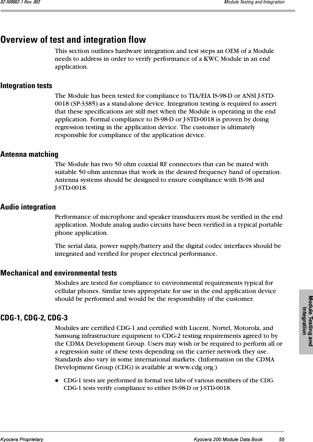 Module Testing and IntegrationKyocera Proprietary Kyocera 200 Module Data Book 55UOJjUUSOJN=oÉîK=MMP jçÇìäÉ=qÉëíáåÖ=~åÇ=fåíÉÖê~íáçålîÉêîáÉï=çÑ=íÉëí=~åÇ=áåíÉÖê~íáçå=ÑäçïThis section outlines hardware integration and test steps an OEM of a Module needs to address in order to verify performance of a KWC Module in an end application.fåíÉÖê~íáçå=íÉëíëThe Module has been tested for compliance to TIA/EIA IS-98-D or ANSI J-STD-0018 (SP-3385) as a stand-alone device. Integration testing is required to assert that these specifications are still met when the Module is operating in the end application. Formal compliance to IS-98-D or J-STD-0018 is proven by doing regression testing in the application device. The customer is ultimately responsible for compliance of the application device.^åíÉåå~=ã~íÅÜáåÖThe Module has two 50 ohm coaxial RF connectors that can be mated with suitable 50 ohm antennas that work in the desired frequency band of operation. Antenna systems should be designed to ensure compliance with IS-98 and J-STD-0018.^ìÇáç=áåíÉÖê~íáçåPerformance of microphone and speaker transducers must be verified in the end application. Module analog audio circuits have been verified in a typical portable phone application.The serial data, power supply/battery and the digital codec interfaces should be integrated and verified for proper electrical performance. jÉÅÜ~åáÅ~ä=~åÇ=ÉåîáêçåãÉåí~ä=íÉëíëModules are tested for compliance to environmental requirements typical for cellular phones. Similar tests appropriate for use in the end application device should be performed and would be the responsibility of the customer.`adJNI=`adJOI=`adJP=Modules are certified CDG-1 and certified with Lucent, Nortel, Motorola, and Samsung infrastructure equipment to CDG-2 testing requirements agreed to by the CDMA Development Group. Users may wish or be required to perform all or a regression suite of these tests depending on the carrier network they use. Standards also vary in some international markets. (Information on the CDMA Development Group (CDG) is available at www.cdg.org.)CDG-1 tests are performed in formal test labs of various members of the CDG. CDG-1 tests verify compliance to either IS-98-D or J-STD-0018.