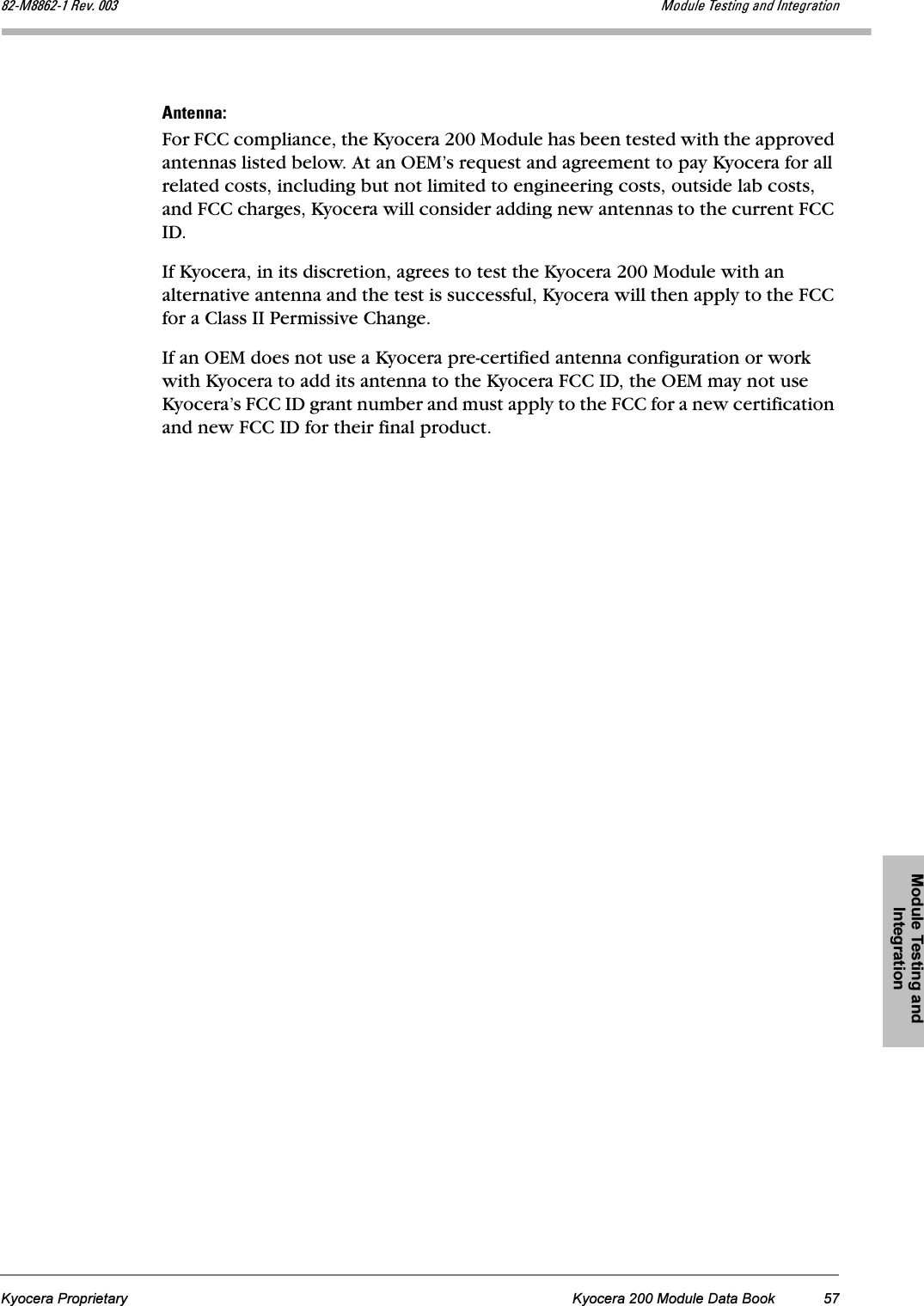 Module Testing and IntegrationKyocera Proprietary Kyocera 200 Module Data Book 57UOJjUUSOJN=oÉîK=MMP jçÇìäÉ=qÉëíáåÖ=~åÇ=fåíÉÖê~íáçå^åíÉåå~WFor FCC compliance, the Kyocera 200 Module has been tested with the approved antennas listed below. At an OEM’s request and agreement to pay Kyocera for all related costs, including but not limited to engineering costs, outside lab costs, and FCC charges, Kyocera will consider adding new antennas to the current FCC ID.If Kyocera, in its discretion, agrees to test the Kyocera 200 Module with an alternative antenna and the test is successful, Kyocera will then apply to the FCC for a Class II Permissive Change.If an OEM does not use a Kyocera pre-certified antenna configuration or work with Kyocera to add its antenna to the Kyocera FCC ID, the OEM may not use Kyocera’s FCC ID grant number and must apply to the FCC for a new certification and new FCC ID for their final product.