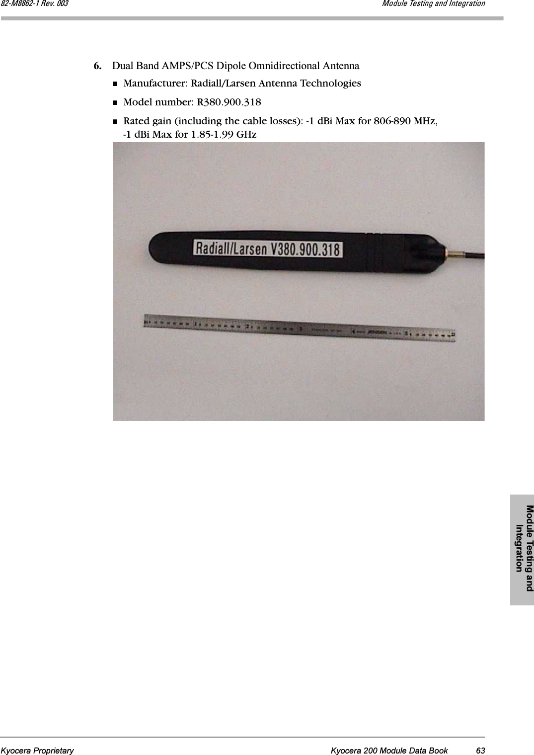 Module Testing and IntegrationKyocera Proprietary Kyocera 200 Module Data Book 63UOJjUUSOJN=oÉîK=MMP jçÇìäÉ=qÉëíáåÖ=~åÇ=fåíÉÖê~íáçå6. Dual Band AMPS/PCS Dipole Omnidirectional AntennaManufacturer: Radiall/Larsen Antenna TechnologiesModel number: R380.900.318Rated gain (including the cable losses): -1 dBi Max for 806-890 MHz, -1 dBi Max for 1.85-1.99 GHz
