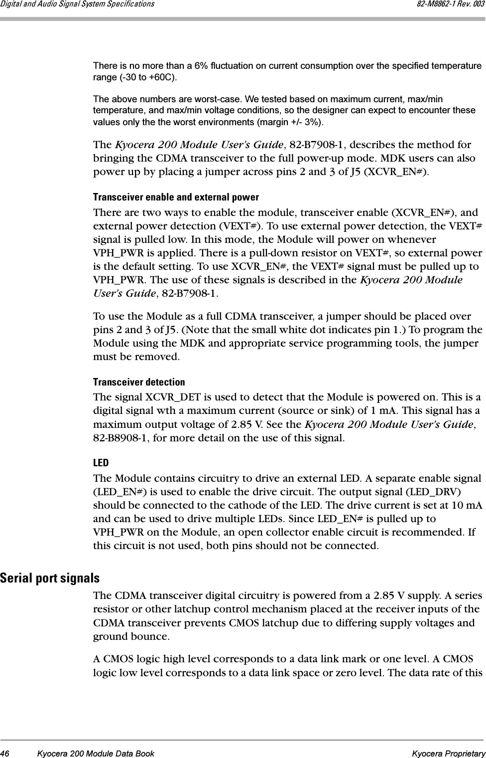 46 Kyocera 200 Module Data Book Kyocera ProprietaryaáÖáí~ä=~åÇ=^ìÇáç=páÖå~ä=póëíÉã=péÉÅáÑáÅ~íáçåë UOJjUUSOJN=oÉîK=MMPThere is no more than a 6% fluctuation on current consumption over the specified temperature range (-30 to +60C).The above numbers are worst-case. We tested based on maximum current, max/min temperature, and max/min voltage conditions, so the designer can expect to encounter these values only the the worst environments (margin +/- 3%).The Kyocera 200 Module User’s Guide, 82-B7908-1, describes the method for bringing the CDMA transceiver to the full power-up mode. MDK users can also power up by placing a jumper across pins 2 and 3 of J5 (XCVR_EN#).qê~åëÅÉáîÉê=Éå~ÄäÉ=~åÇ=ÉñíÉêå~ä=éçïÉêThere are two ways to enable the module, transceiver enable (XCVR_EN#), and external power detection (VEXT#). To use external power detection, the VEXT# signal is pulled low. In this mode, the Module will power on whenever VPH_PWR is applied. There is a pull-down resistor on VEXT#, so external power is the default setting. To use XCVR_EN#, the VEXT# signal must be pulled up to VPH_PWR. The use of these signals is described in the Kyocera 200 Module User’s Guide, 82-B7908-1.To use the Module as a full CDMA transceiver, a jumper should be placed over pins 2 and 3 of J5. (Note that the small white dot indicates pin 1.) To program the Module using the MDK and appropriate service programming tools, the jumper must be removed.qê~åëÅÉáîÉê=ÇÉíÉÅíáçåThe signal XCVR_DET is used to detect that the Module is powered on. This is a digital signal wth a maximum current (source or sink) of 1 mA. This signal has a maximum output voltage of 2.85 V. See the Kyocera 200 Module User’s Guide, 82-B8908-1, for more detail on the use of this signal.ibaThe Module contains circuitry to drive an external LED. A separate enable signal (LED_EN#) is used to enable the drive circuit. The output signal (LED_DRV) should be connected to the cathode of the LED. The drive current is set at 10 mA and can be used to drive multiple LEDs. Since LED_EN# is pulled up to VPH_PWR on the Module, an open collector enable circuit is recommended. If this circuit is not used, both pins should not be connected.pÉêá~ä=éçêí=ëáÖå~äëThe CDMA transceiver digital circuitry is powered from a 2.85 V supply. A series resistor or other latchup control mechanism placed at the receiver inputs of the CDMA transceiver prevents CMOS latchup due to differing supply voltages and ground bounce.A CMOS logic high level corresponds to a data link mark or one level. A CMOS logic low level corresponds to a data link space or zero level. The data rate of this 