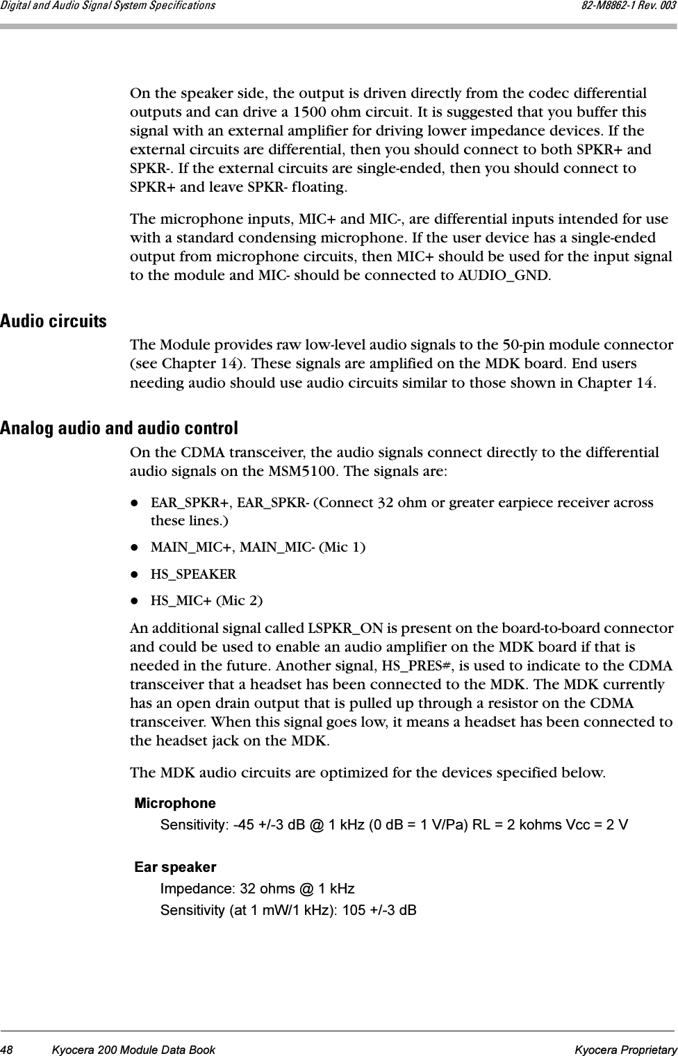 48 Kyocera 200 Module Data Book Kyocera ProprietaryaáÖáí~ä=~åÇ=^ìÇáç=páÖå~ä=póëíÉã=péÉÅáÑáÅ~íáçåë UOJjUUSOJN=oÉîK=MMPOn the speaker side, the output is driven directly from the codec differential outputs and can drive a 1500 ohm circuit. It is suggested that you buffer this signal with an external amplifier for driving lower impedance devices. If the external circuits are differential, then you should connect to both SPKR+ and SPKR-. If the external circuits are single-ended, then you should connect to SPKR+ and leave SPKR- floating.The microphone inputs, MIC+ and MIC-, are differential inputs intended for use with a standard condensing microphone. If the user device has a single-ended output from microphone circuits, then MIC+ should be used for the input signal to the module and MIC- should be connected to AUDIO_GND.^ìÇáç=ÅáêÅìáíëThe Module provides raw low-level audio signals to the 50-pin module connector (see Chapter 14). These signals are amplified on the MDK board. End users needing audio should use audio circuits similar to those shown in Chapter 14.^å~äçÖ=~ìÇáç=~åÇ=~ìÇáç=ÅçåíêçäOn the CDMA transceiver, the audio signals connect directly to the differential audio signals on the MSM5100. The signals are:EAR_SPKR+, EAR_SPKR- (Connect 32 ohm or greater earpiece receiver across these lines.)MAIN_MIC+, MAIN_MIC- (Mic 1)HS_SPEAKERHS_MIC+ (Mic 2)An additional signal called LSPKR_ON is present on the board-to-board connector and could be used to enable an audio amplifier on the MDK board if that is needed in the future. Another signal, HS_PRES#, is used to indicate to the CDMA transceiver that a headset has been connected to the MDK. The MDK currently has an open drain output that is pulled up through a resistor on the CDMA transceiver. When this signal goes low, it means a headset has been connected to the headset jack on the MDK.The MDK audio circuits are optimized for the devices specified below.MicrophoneSensitivity: -45 +/-3 dB @ 1 kHz (0 dB = 1 V/Pa) RL = 2 kohms Vcc = 2 VEar speakerImpedance: 32 ohms @ 1 kHzSensitivity (at 1 mW/1 kHz): 105 +/-3 dB