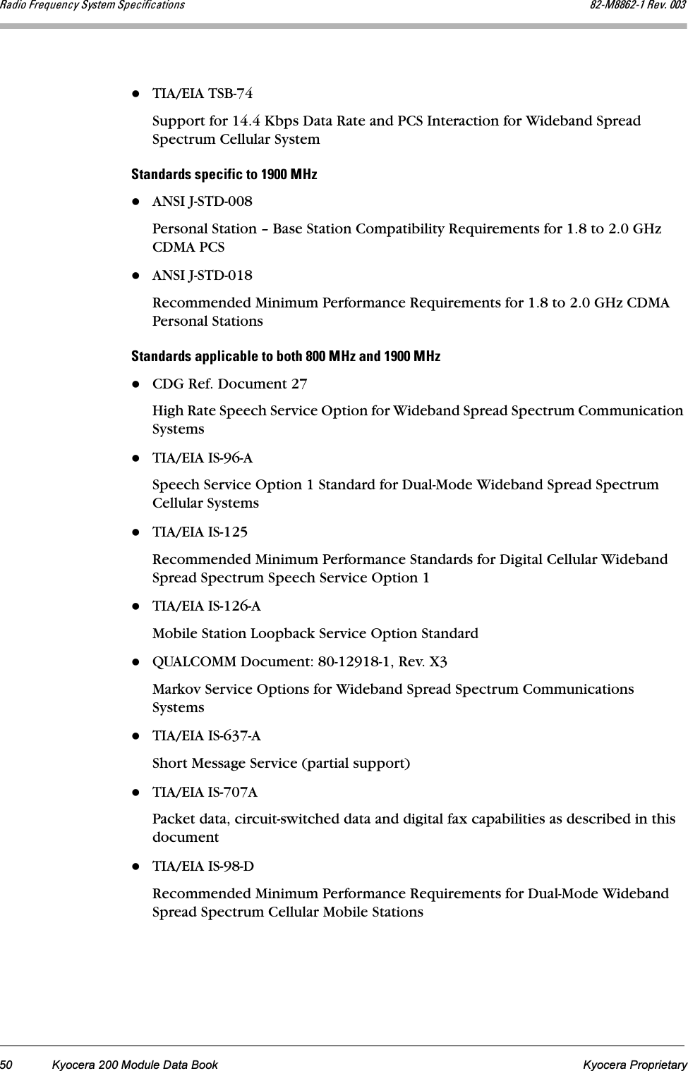 50 Kyocera 200 Module Data Book Kyocera Proprietaryo~Çáç=cêÉèìÉåÅó=póëíÉã=péÉÅáÑáÅ~íáçåë UOJjUUSOJN=oÉîK=MMPTIA/EIA TSB-74Support for 14.4 Kbps Data Rate and PCS Interaction for Wideband Spread Spectrum Cellular Systempí~åÇ~êÇë=ëéÉÅáÑáÅ=íç=NVMM=jeòANSI J-STD-008Personal Station – Base Station Compatibility Requirements for 1.8 to 2.0 GHz CDMA PCSANSI J-STD-018Recommended Minimum Performance Requirements for 1.8 to 2.0 GHz CDMA Personal Stations pí~åÇ~êÇë=~ééäáÅ~ÄäÉ=íç=ÄçíÜ=UMM=jeò=~åÇ=NVMM=jeòCDG Ref. Document 27High Rate Speech Service Option for Wideband Spread Spectrum Communication SystemsTIA/EIA IS-96-ASpeech Service Option 1 Standard for Dual-Mode Wideband Spread Spectrum Cellular SystemsTIA/EIA IS-125Recommended Minimum Performance Standards for Digital Cellular Wideband Spread Spectrum Speech Service Option 1TIA/EIA IS-126-AMobile Station Loopback Service Option StandardQUALCOMM Document: 80-12918-1, Rev. X3Markov Service Options for Wideband Spread Spectrum Communications SystemsTIA/EIA IS-637-AShort Message Service (partial support) TIA/EIA IS-707APacket data, circuit-switched data and digital fax capabilities as described in this documentTIA/EIA IS-98-DRecommended Minimum Performance Requirements for Dual-Mode Wideband Spread Spectrum Cellular Mobile Stations