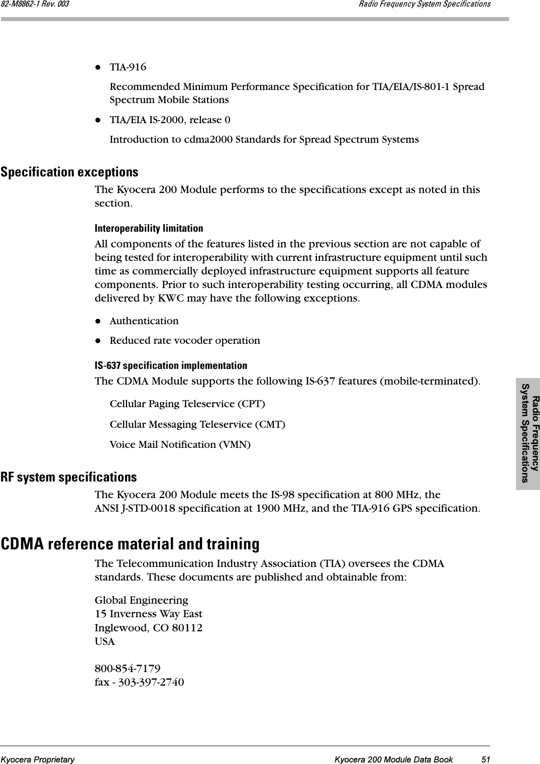 Radio Frequency System SpecificationsKyocera Proprietary Kyocera 200 Module Data Book 51UOJjUUSOJN=oÉîK=MMP o~Çáç=cêÉèìÉåÅó=póëíÉã=péÉÅáÑáÅ~íáçåëTIA-916Recommended Minimum Performance Specification for TIA/EIA/IS-801-1 Spread Spectrum Mobile StationsTIA/EIA IS-2000, release 0Introduction to cdma2000 Standards for Spread Spectrum SystemspéÉÅáÑáÅ~íáçå=ÉñÅÉéíáçåëThe Kyocera 200 Module performs to the specifications except as noted in this section. fåíÉêçéÉê~Äáäáíó=äáãáí~íáçåAll components of the features listed in the previous section are not capable of being tested for interoperability with current infrastructure equipment until such time as commercially deployed infrastructure equipment supports all feature components. Prior to such interoperability testing occurring, all CDMA modules delivered by KWC may have the following exceptions.AuthenticationReduced rate vocoder operationfpJSPT=ëéÉÅáÑáÅ~íáçå=áãéäÉãÉåí~íáçåThe CDMA Module supports the following IS-637 features (mobile-terminated).Cellular Paging Teleservice (CPT)Cellular Messaging Teleservice (CMT)Voice Mail Notification (VMN) oc=ëóëíÉã=ëéÉÅáÑáÅ~íáçåëThe Kyocera 200 Module meets the IS-98 specification at 800 MHz, the ANSI J-STD-0018 specification at 1900 MHz, and the TIA-916 GPS specification.`aj^=êÉÑÉêÉåÅÉ=ã~íÉêá~ä=~åÇ=íê~áåáåÖThe Telecommunication Industry Association (TIA) oversees the CDMA standards. These documents are published and obtainable from:Global Engineering 15 Inverness Way EastInglewood, CO 80112USA800-854-7179fax - 303-397-2740