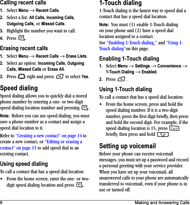 8 Making and Answering CallsCalling recent calls1. Select Menu → Recent Calls.2. Select a list: All Calls, Incoming Calls, Outgoing Calls, or Missed Calls.3. Highlight the number you want to call.4. Press .Erasing recent calls1. Select Menu → Recent Calls → Erase Lists.2. Select an option: Incoming Calls, Outgoing Calls, Missed Calls or Erase All.3. Press   right and press   to select Yes.Speed dialingSpeed dialing allows you to quickly dial a stored phone number by entering a one- or two-digit speed dialing location number and pressing  .Note:  Before you can use speed dialing, you must save a phone number as a contact and assign a speed dial location to it. Refer to “Creating a new contact” on page 14 to create a new contact, or “Editing or erasing a contact” on page 15 to add speed dial to an existing contact.Using speed dialingTo call a contact that has a speed dial location:• From the home screen, enter the one- or two-digit speed dialing location and press  .1-Touch dialing1-Touch dialing is the fastest way to speed dial a contact that has a speed dial location.Note:  You must (1) enable 1-Touch dialing on your phone and (2) have a speed dial location assigned to a contact. See “Enabling 1-Touch dialing,” and “Using 1-Touch dialing”on this page.Enabling 1-Touch dialing1. Select Menu → Settings → Convenience → 1-Touch Dialing → Enabled.2. Press .Using 1-Touch dialingTo call a contact that has a speed dial location:• From the home screen, press and hold the speed dialing number. If it is a two-digit number, press the first digit briefly, then press and hold the second digit. For example, if the speed dialing location is 15, press   briefly, then press and hold .Setting up voicemailBefore your phone can receive voicemail messages, you must set up a password and record a personal greeting with your service provider. When you have set up your voicemail, all unanswered calls to your phone are automatically transferred to voicemail, even if your phone is in use or turned off.