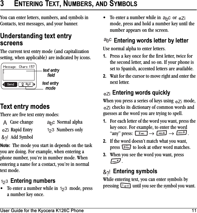 User Guide for the Kyocera K126C Phone 113ENTERING TEXT, NUMBERS, AND SYMBOLSYou can enter letters, numbers, and symbols in Contacts, text messages, and your banner.Understanding text entry screensThe current text entry mode (and capitalization setting, when applicable) are indicated by icons.Text entry modesThere are five text entry modes:Case change Normal alpha Rapid Entry Numbers onlyAdd SymbolNote:  The mode you start in depends on the task you are doing. For example, when entering a phone number, you’re in number mode. When entering a name for a contact, you’re in normal text mode.Entering numbers• To enter a number while in   mode, press a number key once.• To enter a number while in   or   mode, press and hold a number key until the number appears on the screen.Entering words letter by letterUse normal alpha to enter letters.1. Press a key once for the first letter, twice for the second letter, and so on. If your phone is set to Spanish, accented letters are available.2. Wait for the cursor to move right and enter the next letter. Entering words quicklyWhen you press a series of keys using   mode,  checks its dictionary of common words and guesses at the word you are trying to spell.1. For each letter of the word you want, press the key once. For example, to enter the word “any” press:   →  → .2. If the word doesn’t match what you want, press   to look at other word matches.3. When you see the word you want, press .Entering symbolsWhile entering text, you can enter symbols by pressing   until you see the symbol you want. text entry fieldtext entry modetext entry fieldtext entry mode