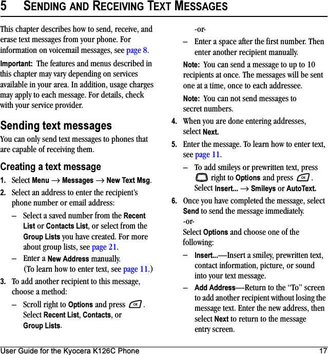 User Guide for the Kyocera K126C Phone 175SENDING AND RECEIVING TEXT MESSAGESThis chapter describes how to send, receive, and erase text messages from your phone. For information on voicemail messages, see page 8.Important:  The features and menus described in this chapter may vary depending on services available in your area. In addition, usage charges may apply to each message. For details, check with your service provider.Sending text messagesYou can only send text messages to phones that are capable of receiving them. Creating a text message1. Select Menu → Messages → New Text Msg. 2. Select an address to enter the recipient’s phone number or email address:– Select a saved number from the Recent List or Contacts List, or select from the Group Lists you have created. For more about group lists, see page 21.– Enter a New Address manually. (To learn how to enter text, see page 11.)3. To add another recipient to this message, choose a method:– Scroll right to Options and press  . Select Recent List, Contacts, or Group Lists.-or-– Enter a space after the first number. Then enter another recipient manually.Note:  You can send a message to up to 10 recipients at once. The messages will be sent one at a time, once to each addressee.Note:  You can not send messages to secret numbers.4. When you are done entering addresses, select Next.5. Enter the message. To learn how to enter text, see page 11.– To add smileys or prewritten text, press  right to Options and press . Select Insert... → Smileys or AutoText.6. Once you have completed the message, select Send to send the message immediately.-or-Select Options and choose one of the following:–Insert...—Insert a smiley, prewritten text, contact information, picture, or sound into your text message.–Add Address—Return to the “To” screen to add another recipient without losing the message text. Enter the new address, then select Next to return to the message entry screen.