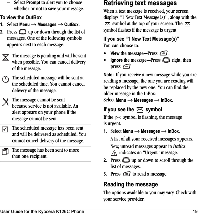 User Guide for the Kyocera K126C Phone 19–Select Prompt to alert you to choose whether or not to save your message.To view the OutBox1. Select Menu → Messages → OutBox.2. Press   up or down through the list of messages. One of the following symbols appears next to each message:Retrieving text messagesWhen a text message is received, your screen displays “1 New Text Message(s)”, along with the  symbol at the top of your screen. The  symbol flashes if the message is urgent.If you see “1 New Text Message(s)”You can choose to:•View the message—Press .•Ignore the message—Press  right, then press .Note:  If you receive a new message while you are reading a message, the one you are reading will be replaced by the new one. You can find the older message in the InBox: Select Menu → Messages → InBox.If you see the   symbolIf the   symbol is flashing, the message is urgent.1. Select Menu → Messages → InBox. A list of all your received messages appears.New, unread messages appear in italics. indicates an “Urgent” message.2. Press   up or down to scroll through the list of messages.3. Press   to read a message.Reading the messageThe options available to you may vary. Check with your service provider.The message is pending and will be sent when possible. You can cancel delivery of the message.The scheduled message will be sent at the scheduled time. You cannot cancel delivery of the message.The message cannot be sent because service is not available. An alert appears on your phone if the message cannot be sent.The scheduled message has been sent and will be delivered as scheduled. You cannot cancel delivery of the message.The message has been sent to more than one recipient.