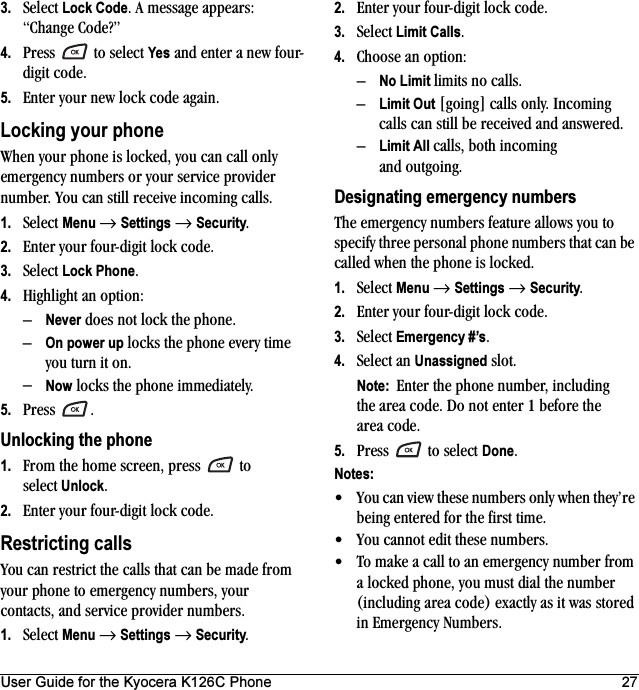 User Guide for the Kyocera K126C Phone 273. Select Lock Code. A message appears: “Change Code?” 4. Press  to select Yes and enter a new four-digit code.5. Enter your new lock code again.Locking your phoneWhen your phone is locked, you can call only emergency numbers or your service provider number. You can still receive incoming calls.1. Select Menu → Settings → Security.2. Enter your four-digit lock code.3. Select Lock Phone.4. Highlight an option:–Never does not lock the phone.–On power up locks the phone every time you turn it on.–Now locks the phone immediately.5. Press .Unlocking the phone1. From the home screen, press   to select Unlock.2. Enter your four-digit lock code. Restricting callsYou can restrict the calls that can be made from your phone to emergency numbers, your contacts, and service provider numbers.1. Select Menu → Settings → Security.2. Enter your four-digit lock code.3. Select Limit Calls.4. Choose an option:–No Limit limits no calls.–Limit Out [going] calls only. Incoming calls can still be received and answered.–Limit All calls, both incoming and outgoing.Designating emergency numbersThe emergency numbers feature allows you to specify three personal phone numbers that can be called when the phone is locked.1. Select Menu → Settings → Security.2. Enter your four-digit lock code.3. Select Emergency #’s.4. Select an Unassigned slot.Note:  Enter the phone number, including the area code. Do not enter 1 before the area code.5. Press   to select Done.Notes:• You can view these numbers only when they’re being entered for the first time.• You cannot edit these numbers.• To make a call to an emergency number from a locked phone, you must dial the number (including area code) exactly as it was stored in Emergency Numbers.