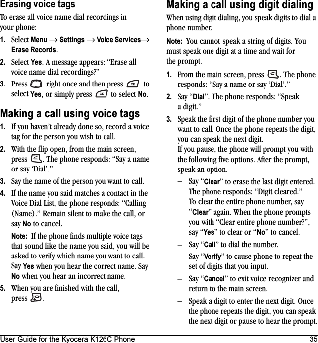 User Guide for the Kyocera K126C Phone 35Erasing voice tagsTo erase all voice name dial recordings in your phone:1. Select Menu → Settings → Voice Services→ Erase Records.2. Select Yes. A message appears: “Erase all voice name dial recordings?”3. Press   right once and then press   to select Yes, or simply press   to select No.Making a call using voice tags1. If you haven’t already done so, record a voice tag for the person you wish to call.2. With the flip open, from the main screen, press  . The phone responds: “Say a name or say ‘Dial’.”3. Say the name of the person you want to call.4. If the name you said matches a contact in the Voice Dial List, the phone responds: “Calling (Name).” Remain silent to make the call, or say No to cancel.Note:  If the phone finds multiple voice tags that sound like the name you said, you will be asked to verify which name you want to call. Say Yes when you hear the correct name. Say No when you hear an incorrect name.5. When you are finished with the call, press .Making a call using digit dialingWhen using digit dialing, you speak digits to dial a phone number.Note:  You cannot speak a string of digits. You must speak one digit at a time and wait for the prompt.1. From the main screen, press  . The phone responds: “Say a name or say ‘Dial’.”2. Say “Dial”. The phone responds: “Speak a digit.”3. Speak the first digit of the phone number you want to call. Once the phone repeats the digit, you can speak the next digit.If you pause, the phone will prompt you with the following five options. After the prompt, speak an option.–Say “Clear” to erase the last digit entered. The phone responds: “Digit cleared.”To clear the entire phone number, say “Clear” again. When the phone prompts you with “Clear entire phone number?”, say “Yes” to clear or “No” to cancel.–Say “Call” to dial the number.–Say “Verify” to cause phone to repeat the set of digits that you input.–Say “Cancel” to exit voice recognizer and return to the main screen.– Speak a digit to enter the next digit. Once the phone repeats the digit, you can speak the next digit or pause to hear the prompt.