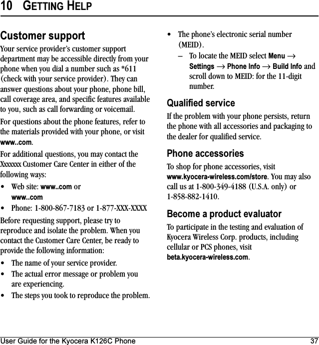 User Guide for the Kyocera K126C Phone 3710 GETTING HELPCustomer supportYour service provider’s customer support department may be accessible directly from your phone when you dial a number such as *611 (check with your service provider). They can answer questions about your phone, phone bill, call coverage area, and specific features available to you, such as call forwarding or voicemail.For questions about the phone features, refer to the materials provided with your phone, or visit www..com.For additional questions, you may contact the Xxxxxxx Customer Care Center in either of the following ways:• Web site: www..com or www..com• Phone: 1-800-867-7183 or 1-877-XXX-XXXXBefore requesting support, please try to reproduce and isolate the problem. When you contact the Customer Care Center, be ready to provide the following information:• The name of your service provider. • The actual error message or problem you are experiencing. • The steps you took to reproduce the problem. • The phone’s electronic serial number (MEID).– To locate the MEID select Menu → Settings → Phone Info → Build Info and scroll down to MEID: for the 11-digit number.Qualified serviceIf the problem with your phone persists, return the phone with all accessories and packaging to the dealer for qualified service.Phone accessoriesTo shop for phone accessories, visit www.kyocera-wireless.com/store. You may also call us at 1-800-349-4188 (U.S.A. only) or 1-858-882-1410.Become a product evaluatorTo participate in the testing and evaluation of Kyocera Wireless Corp. products, including cellular or PCS phones, visit beta.kyocera-wireless.com.