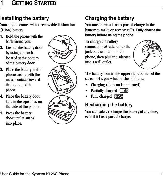 User Guide for the Kyocera K126C Phone 11GETTING STARTEDInstalling the batteryYour phone comes with a removable lithium ion (LiIon) battery. 1. Hold the phone with the back facing you.2. Unsnap the battery door by using the latch located at the bottom of the battery door.3. Place the battery in the phone casing with the metal contacts toward the bottom of the phone.4. Place the battery door tabs in the openings on the side of the phone.5. Press the battery door until it snaps into place.Charging the batteryYou must have at least a partial charge in the battery to make or receive calls. Fully charge the battery before using the phone.To charge the battery, connect the AC adapter to the jack on the bottom of the phone, then plug the adapter into a wall outlet.The battery icon in the upper-right corner of the screen tells you whether the phone is:• Charging (the icon is animated)• Partially charged • Fully charged Recharging the batteryYou can safely recharge the battery at any time, even if it has a partial charge.