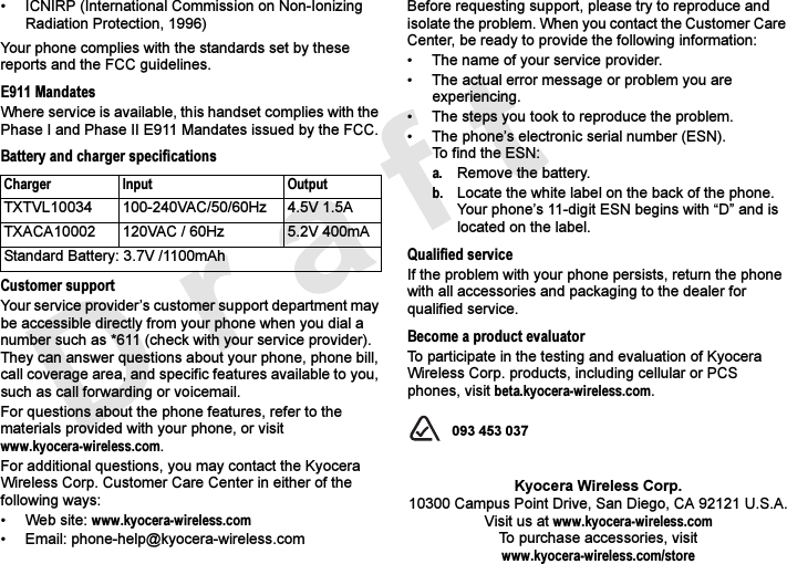 • ICNIRP (International Commission on Non-Ionizing Radiation Protection, 1996)Your phone complies with the standards set by these reports and the FCC guidelines.E911 MandatesWhere service is available, this handset complies with the Phase I and Phase II E911 Mandates issued by the FCC.Battery and charger specificationsCustomer supportYour service provider’s customer support department may be accessible directly from your phone when you dial a number such as *611 (check with your service provider). They can answer questions about your phone, phone bill, call coverage area, and specific features available to you, such as call forwarding or voicemail.For questions about the phone features, refer to the materials provided with your phone, or visit www.kyocera-wireless.com.For additional questions, you may contact the Kyocera Wireless Corp. Customer Care Center in either of the following ways:• Web site: www.kyocera-wireless.com• Email: phone-help@kyocera-wireless.com Before requesting support, please try to reproduce and isolate the problem. When you contact the Customer Care Center, be ready to provide the following information:• The name of your service provider. • The actual error message or problem you are experiencing. • The steps you took to reproduce the problem.• The phone’s electronic serial number (ESN).To find the ESN: a. Remove the battery. b. Locate the white label on the back of the phone. Your phone’s 11-digit ESN begins with “D” and is located on the label. Qualified serviceIf the problem with your phone persists, return the phone with all accessories and packaging to the dealer for qualified service.Become a product evaluatorTo participate in the testing and evaluation of Kyocera Wireless Corp. products, including cellular or PCS phones, visit beta.kyocera-wireless.com. 093 453 037Kyocera Wireless Corp.10300 Campus Point Drive, San Diego, CA 92121 U.S.A.Visit us at www.kyocera-wireless.comTo purchase accessories, visit www.kyocera-wireless.com/storeCharger Input OutputTXTVL10034 100-240VAC/50/60Hz 4.5V 1.5ATXACA10002 120VAC / 60Hz 5.2V 400mAStandard Battery: 3.7V /1100mAh
