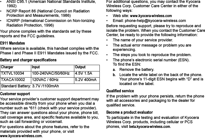 • ANSI C95.1 (American National Standards Institute, 1992)• NCRP Report 86 (National Council on Radiation Protection and Measurements, 1986)• ICNIRP (International Commission on Non-Ionizing Radiation Protection, 1996)Your phone complies with the standards set by these reports and the FCC guidelines.E911 MandatesWhere service is available, this handset complies with the Phase I and Phase II E911 Mandates issued by the FCC.Battery and charger specificationsCustomer supportYour service provider’s customer support department may be accessible directly from your phone when you dial a number such as *611 (check with your service provider). They can answer questions about your phone, phone bill, call coverage area, and specific features available to you, such as call forwarding or voicemail.For questions about the phone features, refer to the materials provided with your phone, or visit www.kyocera-wireless.com.For additional questions, you may contact the Kyocera Wireless Corp. Customer Care Center in either of the following ways:• Web site: www.kyocera-wireless.com• Email: phone-help@kyocera-wireless.com Before requesting support, please try to reproduce and isolate the problem. When you contact the Customer Care Center, be ready to provide the following information:• The name of your service provider. • The actual error message or problem you are experiencing. • The steps you took to reproduce the problem.• The phone’s electronic serial number (ESN).To find the ESN: a. Remove the battery. b. Locate the white label on the back of the phone. Your phone’s 11-digit ESN begins with “D” and is located on the label. Qualified serviceIf the problem with your phone persists, return the phone with all accessories and packaging to the dealer for qualified service.Become a product evaluatorTo participate in the testing and evaluation of Kyocera Wireless Corp. products, including cellular or PCS phones, visit beta.kyocera-wireless.com.Charger Input OutputTXTVL10034 100-240VAC/50/60Hz 4.5V 1.5ATXACA10002 120VAC / 60Hz 5.2V 400mAStandard Battery: 3.7V /1100mAh