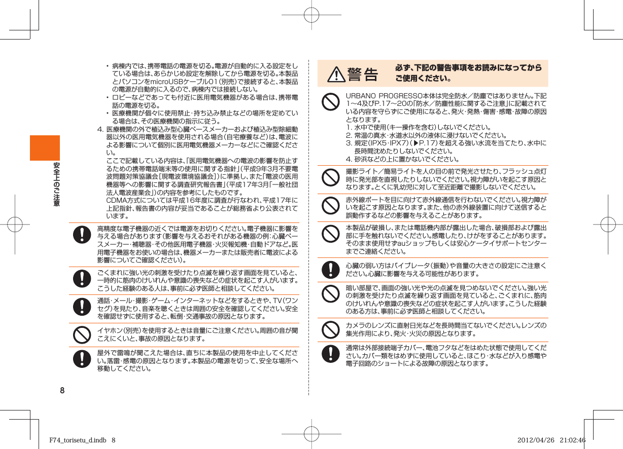 8•  病棟内では、携帯電話の電源を切る。電源が自動的に入る設定をしている場合は、あらかじめ設定を解除してから電源を切る。本製品とパソコンをmicroUSBケーブル01（別売）で接続すると、本製品の電源が自動的に入るので、病棟内では接続しない。•  ロビーなどであっても付近に医用電気機器がある場合は、携帯電話の電源を切る。•  医療機関が個々に使用禁止・持ち込み禁止などの場所を定めている場合は、その医療機関の指示に従う。4. 医療機関の外で植込み型心臓ペースメーカーおよび植込み型除細動器以外の医用電気機器を使用される場合（自宅療養など）は、電波による影響について個別に医用電気機器メーカーなどにご確認ください。  ここで記載している内容は、「医用電気機器への電波の影響を防止するための携帯電話端末等の使用に関する指針」（平成9年3月不要電波問題対策協議会［現電波環境協議会］）に準拠し、また「電波の医用機器等への影響に関する調査研究報告書」（平成17年3月「一般社団法人電波産業会」）の内容を参考にしたものです。  CDMA方式については平成16年度に調査が行なわれ、平成17年に上記指針、報告書の内容が妥当であることが総務省より公表されています。高精度な電子機器の近くでは電源をお切りください。電子機器に影響を与える場合があります（影響を与えるおそれがある機器の例：心臓ペースメーカー・補聴器・その他医用電子機器・火災報知機・自動ドアなど。医用電子機器をお使いの場合は、機器メーカーまたは販売者に電波による影響についてご確認ください）。ごくまれに強い光の刺激を受けたり点滅を繰り返す画面を見ていると、一時的に筋肉のけいれんや意識の喪失などの症状を起こす人がいます。こうした経験のある人は、事前に必ず医師と相談してください。通話・メール・撮影・ゲーム・インターネットなどをするときや、TV（ワンセグ）を見たり、音楽を聴くときは周囲の安全を確認してください。安全を確認せずに使用すると、転倒・交通事故の原因となります。イヤホン（別売）を使用するときは音量にご注意ください。周囲の音が聞こえにくいと、事故の原因となります。屋外で雷鳴が聞こえた場合は、直ちに本製品の使用を中止してください。落雷・感電の原因となります。本製品の電源を切って、安全な場所へ移動してください。必ず、下記の警告事項をお読みになってからご使用ください。URBANO PROGRESSO本体は完全防水／防塵ではありません。下記1∼4及びP.  17∼  20の「防水／防塵性能に関するご注意」に記載されている内容を守らずにご使用になると、発火・発熱・傷害・感電・故障の原因となります。1. 水中で使用（キー操作を含む）しないでください。2. 常温の真水・水道水以外の液体に浸けないでください。3.  規定（IPX5・IPX7）（▶P.  17）を超える強い水流を当てたり、水中に長時間沈めたりしないでください。4. 砂浜などの上に置かないでください。撮影ライト／簡易ライトを人の目の前で発光させたり、フラッシュ点灯時に発光部を直視したりしないでください。視力障がいを起こす原因となります。とくに乳幼児に対して至近距離で撮影しないでください。赤外線ポートを目に向けて赤外線通信を行わないでください。視力障がいを起こす原因となります。また、他の赤外線装置に向けて送信すると誤動作するなどの影響を与えることがあります。本製品が破損し、または電話機内部が露出した場合、破損部および露出部に手を触れないでください。感電したり、けがをすることがあります。そのまま使用せずauショップもしくは安心ケータイサポートセンターまでご連絡ください。心臓の弱い方はバイブレータ（振動）や音量の大きさの設定にご注意ください。心臓に影響を与える可能性があります。暗い部屋で、画面の強い光や光の点滅を見つめないでください。強い光の刺激を受けたり点滅を繰り返す画面を見ていると、ごくまれに、筋肉のけいれんや意識の喪失などの症状を起こす人がいます。こうした経験のある方は、事前に必ず医師と相談してください。カメラのレンズに直射日光などを長時間当てないでください。レンズの集光作用により、発火・火災の原因となります。通常は外部接続端子カバー、電池フタなどをはめた状態で使用してください。カバー類をはめずに使用していると、ほこり・水などが入り感電や電子回路のショートによる故障の原因となります。F74_torisetu_d.indb   8F74_torisetu_d.indb   8 2012/04/26   21:02:462012/04/26   21:02:46