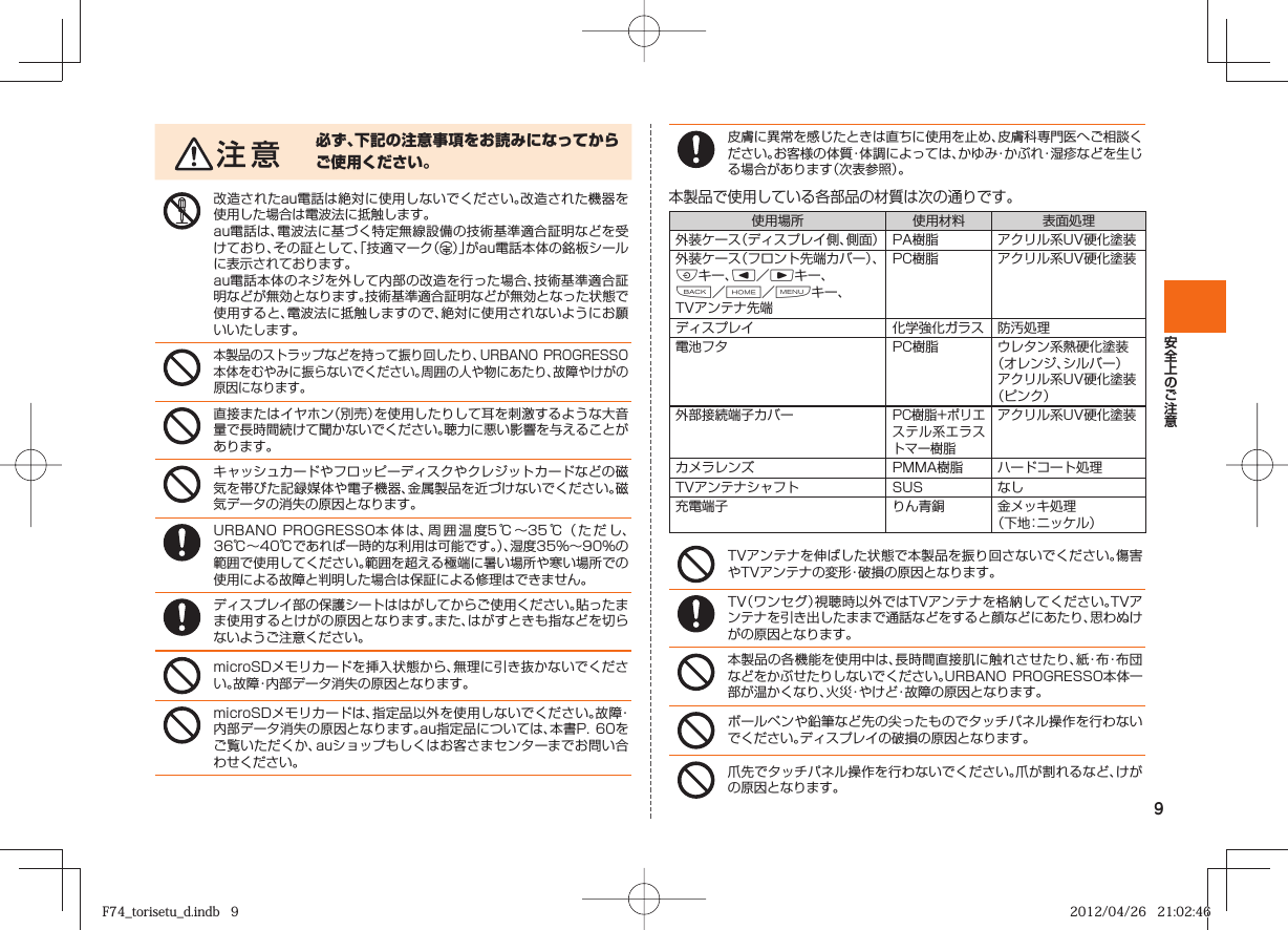 9必ず、下記の注意事項をお読みになってからご使用ください。改造されたau電話は絶対に使用しないでください。改造された機器を使用した場合は電波法に抵触します。au電話は、電波法に基づく特定無線設備の技術基準適合証明などを受けており、その証として、「技適マーク（ ）」がau電話本体の銘板シールに表示されております。au電話本体のネジを外して内部の改造を行った場合、技術基準適合証明などが無効となります。技術基準適合証明などが無効となった状態で使用すると、電波法に抵触しますので、絶対に使用されないようにお願いいたします。本製品のストラップなどを持って振り回したり、URBANO PROGRESSO本体をむやみに振らないでください。周囲の人や物にあたり、故障やけがの原因になります。直接またはイヤホン（別売）を使用したりして耳を刺激するような大音量で長時間続けて聞かないでください。聴力に悪い影響を与えることがあります。キャッシュカードやフロッピーディスクやクレジットカードなどの磁気を帯びた記録媒体や電子機器、金属製品を近づけないでください。磁気データの消失の原因となります。URBANO PROGRESSO本 体 は、周囲温度5℃∼35℃（ただし、36℃∼40℃であれば一時的な利用は可能です。）、湿度35%∼90%の範囲で使用してください。範囲を超える極端に暑い場所や寒い場所での使用による故障と判明した場合は保証による修理はできません。ディスプレイ部の保護シートははがしてからご使用ください。貼ったまま使用するとけがの原因となります。また、はがすときも指などを切らないようご注意ください。microSDメモリカードを挿入状態から、無理に引き抜かないでください。故障・内部データ消失の原因となります。microSDメモリカードは、指定品以外を使用しないでください。故障・内部データ消失の原因となります。au指定品については、本書P.  60をご覧いただくか、auショップもしくはお客さまセンターまでお問い合わせください。皮膚に異常を感じたときは直ちに使用を止め、皮膚科専門医へご相談ください。お客様の体質・体調によっては、かゆみ・かぶれ・湿疹などを生じる場合があります（次表参照）。本製品で使用している各部品の材質は次の通りです。使用場所 使用材料 表面処理外装ケース（ディスプレイ側、側面） PA樹脂 アクリル系UV硬化塗装外装ケース（フロント先端カバー）、Fキー、l／rキー、C／H／Mキー、TVアンテナ先端PC樹脂 アクリル系UV硬化塗装ディスプレイ 化学強化ガラス 防汚処理電池フタ PC樹脂 ウレタン系熱硬化塗装（オレンジ、シルバー）アクリル系UV硬化塗装（ピンク）外部接続端子カバーPC樹脂+ポリエステル系エラストマー樹脂アクリル系UV硬化塗装カメラレンズ PMMA樹脂 ハードコート処理TVアンテナシャフト SUS なし充電端子 りん青銅 金メッキ処理（下地：ニッケル）TVアンテナを伸ばした状態で本製品を振り回さないでください。傷害やTVアンテナの変形・破損の原因となります。TV（ワンセグ）視聴時以外ではTVアンテナを格納してください。TVアンテナを引き出したままで通話などをすると顔などにあたり、思わぬけがの原因となります。本製品の各機能を使用中は、長時間直接肌に触れさせたり、紙・布・布 団などをかぶせたりしないでください。URBANO  PROGRESSO本体一部が温かくなり、火災・やけど・故障の原因となります。ボールペンや鉛筆など先の尖ったものでタッチパネル操作を行わないでください。ディスプレイの破損の原因となります。爪先でタッチパネル操作を行わないでください。爪が割れるなど、けがの原因となります。F74_torisetu_d.indb   9F74_torisetu_d.indb   9 2012/04/26   21:02:462012/04/26   21:02:46