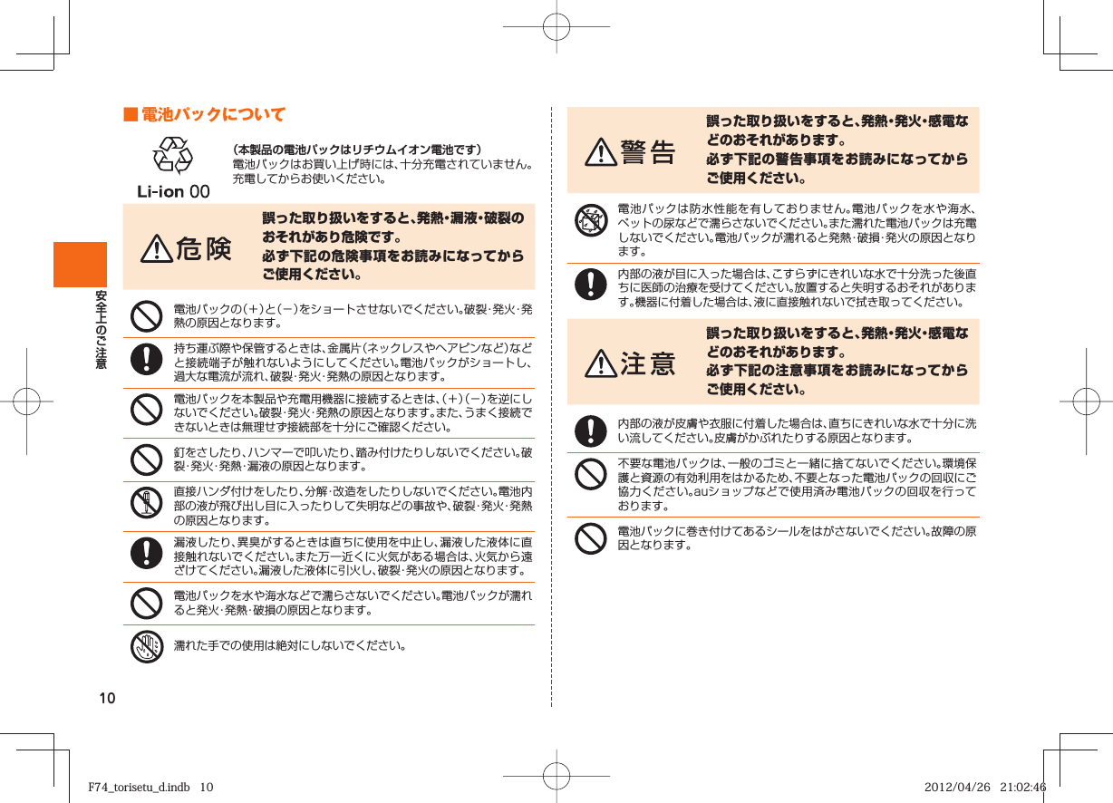 10 ■ 電池パックについて（本製品の電池パックはリチウムイオン電池です）電池パックはお買い上げ時には、十分充電されていません。充電してからお使いください。誤った取り扱いをすると、発熱・漏液・破裂のおそれがあり危険です。必ず下記の危険事項をお読みになってからご使用ください。電池パックの（＋）と（−）をショートさせないでください。破裂・発火・発熱の原因となります。持ち運ぶ際や保管するときは、金属片（ネックレスやヘアピンなど）などと接続端子が触れないようにしてください。電池パックがショートし、過大な電流が流れ、破裂・発火・発熱の原因となります。電池パックを本製品や充電用機器に接続するときは、（＋）（−）を逆にしないでください。破裂・発火・発熱の原因となります。また、うまく接続できないときは無理せず接続部を十分にご確認ください。釘をさしたり、ハンマーで叩いたり、踏み付けたりしないでください。破裂・発火・発熱・漏液の原因となります。直接ハンダ付けをしたり、分解・改造をしたりしないでください。電池内部の液が飛び出し目に入ったりして失明などの事故や、破裂・発火・発熱の原因となります。漏液したり、異臭がするときは直ちに使用を中止し、漏液した液体に直接触れないでください。また万一近くに火気がある場合は、火気から遠ざけてください。漏液した液体に引火し、破裂・発火の原因となります。電池パックを水や海水などで濡らさないでください。電池パックが濡れると発火・発熱・破損の原因となります。濡れた手での使用は絶対にしないでください。誤った取り扱いをすると、発熱・発火・感電などのおそれがあります。必ず下記の警告事項をお読みになってからご使用ください。電池パックは防水性能を有しておりません。電池パックを水や海水、ペットの尿などで濡らさないでください。また濡れた電池パックは充電しないでください。電池パックが濡れると発熱・破損・発火の原因となります。内部の液が目に入った場合は、こすらずにきれいな水で十分洗った後直ちに医師の治療を受けてください。放置すると失明するおそれがあります。機器に付着した場合は、液に直接触れないで拭き取ってください。誤った取り扱いをすると、発熱・発火・感電などのおそれがあります。必ず下記の注意事項をお読みになってからご使用ください。内部の液が皮膚や衣服に付着した場合は、直ちにきれいな水で十分に洗い流してください。皮膚がかぶれたりする原因となります。不要な電池パックは、一般のゴミと一緒に捨てないでください。環境保護と資源の有効利用をはかるため、不要となった電池パックの回収にご協力ください。auショップなどで使用済み電池パックの回収を行っております。電池パックに巻き付けてあるシールをはがさないでください。故障の原因となります。F74_torisetu_d.indb   10F74_torisetu_d.indb   10 2012/04/26   21:02:462012/04/26   21:02:46