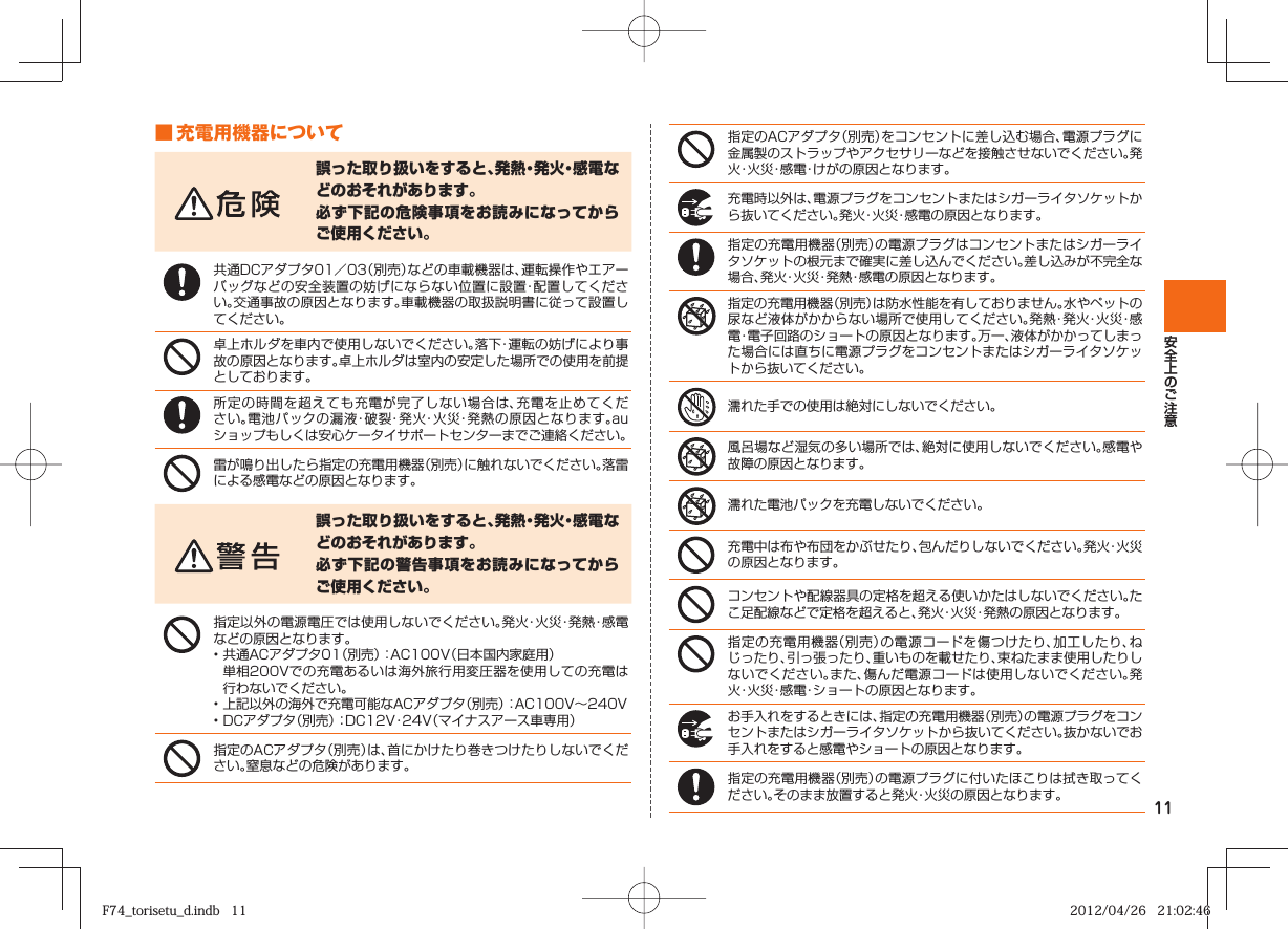 11■ 充電用機器について誤った取り扱いをすると、発熱・発火・感電などのおそれがあります。必ず下記の危険事項をお読みになってからご使用ください。共通DCアダプタ01／03（別売）などの車載機器は、運転操作やエアーバッグなどの安全装置の妨げにならない位置に設置・配置してください。交通事故の原因となります。車載機器の取扱説明書に従って設置してください。卓上ホルダを車内で使用しないでください。落下・運転の妨げにより事故の原因となります。卓上ホルダは室内の安定した場所での使用を前提としております。所定の時間を超えても充電が完了しない場合は、充電を止めてください。電池パックの漏液・破裂・発火・火災・発熱の原因となります。auショップもしくは安心ケータイサポートセンターまでご連絡ください。雷が鳴り出したら指定の充電用機器（別売）に触れないでください。落雷による感電などの原因となります。誤った取り扱いをすると、発熱・発火・感電などのおそれがあります。必ず下記の警告事項をお読みになってからご使用ください。指定以外の電源電圧では使用しないでください。発火・火災・発熱・感電などの原因となります。• 共通ACアダプタ01（別売）：AC100V（日本国内家庭用）  単相200Vでの充電あるいは海外旅行用変圧器を使用しての充電は行わないでください。• 上記以外の海外で充電可能なACアダプタ（別売）：AC100V∼240V• DCアダプタ（別売）：DC12V・24V（マイナスアース車専用）指定のACアダプタ（別売）は、首にかけたり巻きつけたりしないでください。窒息などの危険があります。指定のACアダプタ（別売）をコンセントに差し込む場合、電源プラグに金属製のストラップやアクセサリーなどを接触させないでください。発火・火災・感電・けがの原因となります。充電時以外は、電源プラグをコンセントまたはシガーライタソケットから抜いてください。発火・火災・感電の原因となります。指定の充電用機器（別売）の電源プラグはコンセントまたはシガーライタソケットの根元まで確実に差し込んでください。差し込みが不完全な場合、発火・火災・発熱・感電の原因となります。指定の充電用機器（別売）は防水性能を有しておりません。水やペットの尿など液体がかからない場所で使用してください。発熱・発火・火災・感電・電子回路のショートの原因となります。万一、液体がかかってしまった場合には直ちに電源プラグをコンセントまたはシガーライタソケットから抜いてください。濡れた手での使用は絶対にしないでください。風呂場など湿気の多い場所では、絶対に使用しないでください。感電や故障の原因となります。濡れた電池パックを充電しないでください。充電中は布や布団をかぶせたり、包んだりしないでください。発火・火災の原因となります。コンセントや配線器具の定格を超える使いかたはしないでください。たこ足配線などで定格を超えると、発火・火災・発熱の原因となります。指定の充電用機器（別売）の電源コードを傷つけたり、加工したり、ねじったり、引っ張ったり、重いものを載せたり、束ねたまま使用したりしないでください。また、傷んだ電源コードは使用しないでください。発火・火災・感電・ショートの原因となります。お手入れをするときには、指定の充電用機器（別売）の電源プラグをコンセントまたはシガーライタソケットから抜いてください。抜かないでお手入れをすると感電やショートの原因となります。指定の充電用機器（別売）の電源プラグに付いたほこりは拭き取ってください。そのまま放置すると発火・火災の原因となります。F74_torisetu_d.indb   11F74_torisetu_d.indb   11 2012/04/26   21:02:462012/04/26   21:02:46