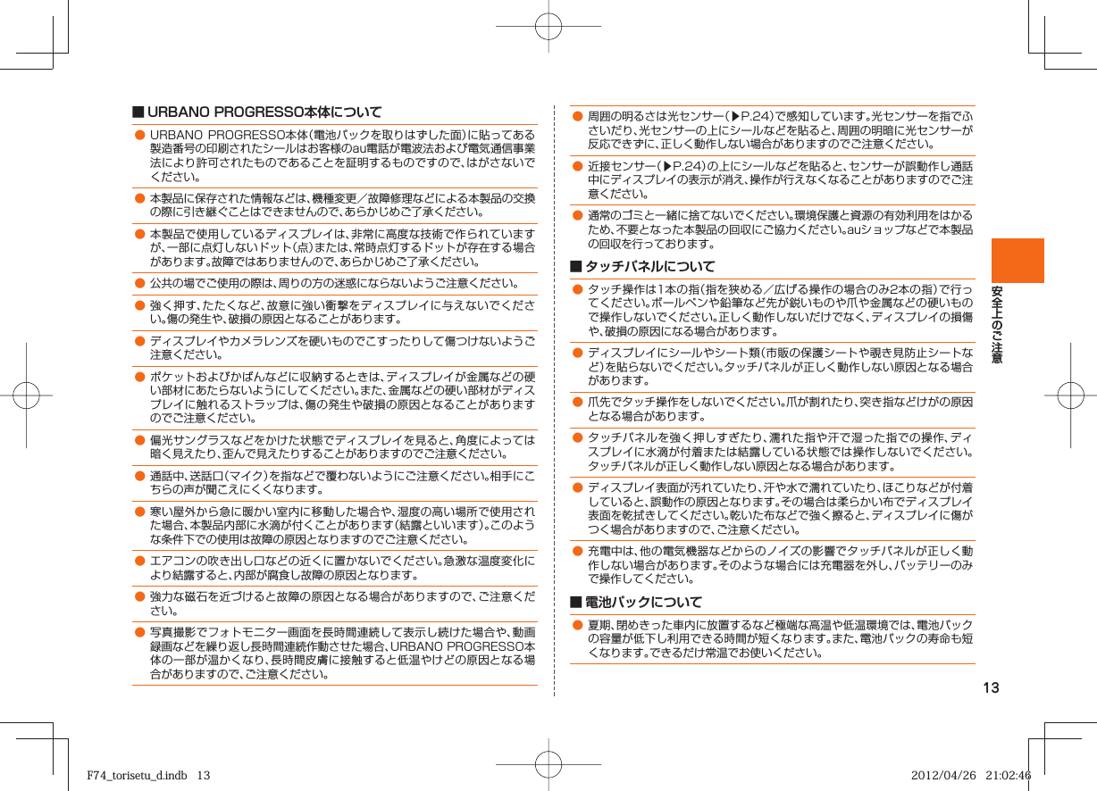 13■ URBANO PROGRESSO本体について● URBANO  PROGRESSO本体（電池パックを取りはずした面）に貼ってある製造番号の印刷されたシールはお客様のau電話が電波法および電気通信事業法により許可されたものであることを証明するものですので、はがさないでください。● 本製品に保存された情報などは、機種変更／故障修理などによる本製品の交換の際に引き継ぐことはできませんので、あらかじめご了承ください。● 本製品で使用しているディスプレイは、非常に高度な技術で作られていますが、一部に点灯しないドット（点）または、常時点灯するドットが存在する場合があります。故障ではありませんので、あらかじめご了承ください。● 公共の場でご使用の際は、周りの方の迷惑にならないようご注意ください。● 強く押す、たたくなど、故意に強い衝撃をディスプレイに与えないでください。傷の発生や、破損の原因となることがあります。● ディスプレイやカメラレンズを硬いものでこすったりして傷つけないようご注意ください。● ポケットおよびかばんなどに収納するときは、ディスプレイが金属などの硬い部材にあたらないようにしてください。また、金属などの硬い部材がディスプレイに触れるストラップは、傷の発生や破損の原因となることがありますのでご注意ください。● 偏光サングラスなどをかけた状態でディスプレイを見ると、角度によっては暗く見えたり、歪んで見えたりすることがありますのでご注意ください。● 通話中、送話口（マイク）を指などで覆わないようにご注意ください。相手にこちらの声が聞こえにくくなります。● 寒い屋外から急に暖かい室内に移動した場合や、湿度の高い場所で使用された場合、本製品内部に水滴が付くことがあります（結露といいます）。このような条件下での使用は故障の原因となりますのでご注意ください。● エアコンの吹き出し口などの近くに置かないでください。急激な温度変化により結露すると、内部が腐食し故障の原因となります。● 強力な磁石を近づけると故障の原因となる場合がありますので、ご注意ください。● 写真撮影でフォトモニター画面を長時間連続して表示し続けた場合や、動画録画などを繰り返し長時間連続作動させた場合、URBANO PROGRESSO本体の一部が温かくなり、長時間皮膚に接触すると低温やけどの原因となる場合がありますので、ご注意ください。● 周囲の明るさは光センサー（▶P. 24）で感知しています。光センサーを指でふさいだり、光センサーの上にシールなどを貼ると、周囲の明暗に光センサーが反応できずに、正しく動作しない場合がありますのでご注意ください。● 近接センサー（▶P. 24）の上にシールなどを貼ると、センサーが誤動作し通話中にディスプレイの表示が消え、操作が行えなくなることがありますのでご注意ください。● 通常のゴミと一緒に捨てないでください。環境保護と資源の有効利用をはかるため、不要となった本製品の回収にご協力ください。auショップなどで本製品の回収を行っております。■ タッチパネルについて● タッチ操作は1本の指（指を狭める／広げる操作の場合のみ2本の指）で行ってください。ボールペンや鉛筆など先が鋭いものや爪や金属などの硬いもので操作しないでください。正しく動作しないだけでなく、ディスプレイの損傷や、破損の原因になる場合があります。● ディスプレイにシールやシート類（市販の保護シートや覗き見防止シートなど）を貼らないでください。タッチパネルが正しく動作しない原因となる場合があります。● 爪先でタッチ操作をしないでください。爪が割れたり、突き指などけがの原因となる場合があります。● タッチパネルを強く押しすぎたり、濡れた指や汗で湿った指での操作、ディスプレイに水滴が付着または結露している状態では操作しないでください。タッチパネルが正しく動作しない原因となる場合があります。● ディスプレイ表面が汚れていたり、汗や水で濡れていたり、ほこりなどが付着していると、誤動作の原因となります。その場合は柔らかい布でディスプレイ表面を乾拭きしてください。乾いた布などで強く擦ると、ディスプレイに傷がつく場合がありますので、ご注意ください。● 充電中は、他の電気機器などからのノイズの影響でタッチパネルが正しく動作しない場合があります。そのような場合には充電器を外し、バッテリーのみで操作してください。■ 電池パックについて● 夏期、閉めきった車内に放置するなど極端な高温や低温環境では、電池パックの容量が低下し利用できる時間が短くなります。また、電池パックの寿命も短くなります。できるだけ常温でお使いください。F74_torisetu_d.indb   13F74_torisetu_d.indb   13 2012/04/26   21:02:462012/04/26   21:02:46