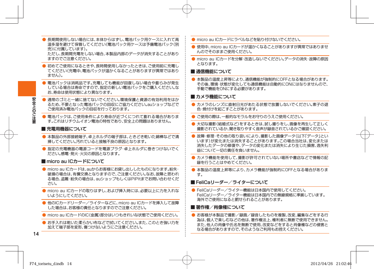 14● 長期間使用しない場合には、本体からはずし、電池パック用ケースに入れて高温多湿を避けて保管してください（電池パック用ケースは予備電池パック（別売）に付属しています）。 ただし、長期間充電をしない場合、本製品内部のデータが消失することがありますのでご注意ください。● 初めてご使用になるときや、長時間使用しなかったときは、ご使用前に充電してください（充電中、電池パックが温かくなることがありますが異常ではありません）。 ● 電池パックは消耗品です。充電しても機能が回復しない場合や膨らみが発生している場合は寿命ですので、指定の新しい電池パックをご購入ください。なお、寿命は使用状態により異なります。● 通常のゴミと一緒に捨てないでください。環境保護と資源の有効利用をはかるため、不要となった電池パックの回収にご協力ください。auショップなどでご使用済み電池パックの回収を行っております。● 電池パックは、ご使用条件により寿命が近づくにつれて膨れる場合があります。これはリチウムイオン電池の特性であり、安全上の問題はありません。■ 充電用機器について● 本製品の外部接続端子、卓上ホルダの端子部は、ときどき乾いた綿棒などで清掃してください。汚れていると接触不良の原因となります。● 指定の充電機器の電源コードを電源プラグ・卓上ホルダに巻きつけないでください。感電・発火・火災の原因となります。■ micro au ICカードについて● micro au ICカードは、auからお客様にお貸し出ししたものになります。紛失・破損の場合は、有償交換となりますので、ご注意ください。なお、故障と思われる場合、盗難・紛失の場合は、auショップもしくはPiPitまでお問い合わせください。● micro  au ICカードの取りはずし、および挿入時には、必要以上に力を入れないようにしてください。● 他のICカードリーダー／ライターなどに、micro au ICカードを挿入して故障した場合は、お客様の責任となりますのでご注意ください。● micro au ICカードのIC（金属）部分はいつもきれいな状態でご使用ください。● お手入れは乾いた柔らかい布などで拭いてください。また、このとき強い力を加えて端子部を変形、傷つけないようにご注意ください。● micro au ICカードにラベルなどを貼り付けないでください。● 使用中、micro au ICカードが温かくなることがありますが異常ではありませんのでそのままご使用ください。● micro  au ICカードを分解・改造しないでください。データの消失・故障の原因となります。■ 通信機能について ● 本製品の温度上昇等により、通信機能が強制的にOFFとなる場合があります。その後、環境・状態が変化しても通信機能は自動的にONにはなりませんので、手動で機能をONにする必要があります。■ カメラ機能について● カメラのレンズに直射日光があたる状態で放置しないでください。素子の退色・焼付けを起こすことがあります。● ご使用の際は、一般的なモラルをお守りのうえご使用ください。● 大切な撮影（結婚式など）をするときは、試し撮りをし、画像を再生して正しく撮影されているか、聞き取りやすく音声が録音されているかご確認ください。● 故障・修理・その他の取り扱いにより、撮影した画像データ（以下「データ」といいます）が変化または消失することがあります。この場合当社は、変化または消失したデータの修復や、データの変化または消失により生じた損害、逸失利益について一切の責任を負いません。● カメラ機能を使用して、撮影が許可されていない場所や書店などで情報の記録を行うことはやめてください。● 本製品の温度上昇等により、カメラ機能が強制的にOFFとなる場合があります。■ FeliCaリーダー／ライターについて● FeliCaリーダー／ライター機能は日本国内で使用してください。 FeliCaリーダー／ライター機能は日本国内での無線規格に準拠しています。 海外でご使用になると罰せられることがあります。■ 著作権／肖像権について● お客様が本製品で撮影／録画／録音したものを複製、改変、編集などをする行為は、個人で楽しむなどの他は、著作権法上、権利者に無断で使用できません。また、他人の肖像や氏名を無断で使用、改変などをすると肖像権などの侵害となる場合がありますので、そのようなご利用もお控えください。F74_torisetu_d.indb   14F74_torisetu_d.indb   14 2012/04/26   21:02:462012/04/26   21:02:46