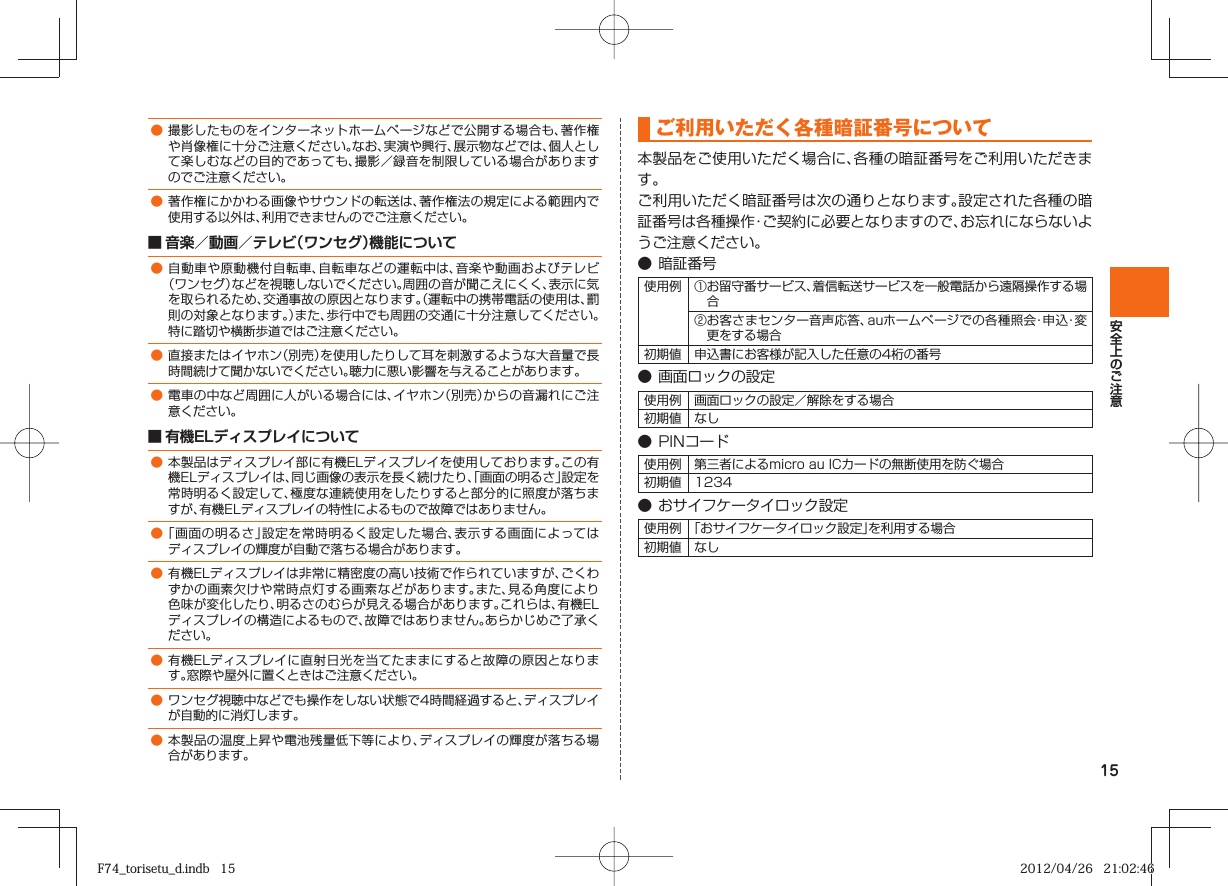 15● 撮影したものをインターネットホームページなどで公開する場合も、著作権や肖像権に十分ご注意ください。なお、実演や興行、展示物などでは、個人として楽しむなどの目的であっても、撮影／録音を制限している場合がありますのでご注意ください。● 著作権にかかわる画像やサウンドの転送は、著作権法の規定による範囲内で使用する以外は、利用できませんのでご注意ください。■ 音楽／動画／テレビ（ワンセグ）機能について● 自動車や原動機付自転車、自転車などの運転中は、音楽や動画およびテレビ（ワンセグ）などを視聴しないでください。周囲の音が聞こえにくく、表示に気を取られるため、交通事故の原因となります。（運転中の携帯電話の使用は、罰則の対象となります。）また、歩行中でも周囲の交通に十分注意してください。特に踏切や横断歩道ではご注意ください。● 直接またはイヤホン（別売）を使用したりして耳を刺激するような大音量で長時間続けて聞かないでください。聴力に悪い影響を与えることがあります。● 電車の中など周囲に人がいる場合には、イヤホン（別売）からの音漏れにご注意ください。■ 有機ELディスプレイについて● 本製品はディスプレイ部に有機ELディスプレイを使用しております。この有機ELディスプレイは、同じ画像の表示を長く続けたり、「画面の明るさ」設定を常時明るく設定して、極度な連続使用をしたりすると部分的に照度が落ちますが、有機ELディスプレイの特性によるもので故障ではありません。● 「画面の明るさ」設定を常時明るく設定した場合、表示する画面によってはディスプレイの輝度が自動で落ちる場合があります。● 有機ELディスプレイは非常に精密度の高い技術で作られていますが、ごくわずかの画素欠けや常時点灯する画素などがあります。また、見る角度により色味が変化したり、明るさのむらが見える場合があります。これらは、有機ELディスプレイの構造によるもので、故障ではありません。あらかじめご了承ください。● 有機ELディスプレイに直射日光を当てたままにすると故障の原因となります。窓際や屋外に置くときはご注意ください。● ワンセグ視聴中などでも操作をしない状態で4時間経過すると、ディスプレイが自動的に消灯します。● 本製品の温度上昇や電池残量低下等により、ディスプレイの輝度が落ちる場合があります。 ご利用いただく各種暗証番号について本製品をご使用いただく場合に、各種の暗証番号をご利用いただきます。ご利用いただく暗証番号は次の通りとなります。設定された各種の暗証番号は各種操作・ご契約に必要となりますので、お忘れにならないようご注意ください。●  暗証番号使用例 ① お留守番サービス、着信転送サービスを一般電話から遠隔操作する場合② お客さまセンター音声応答、auホームページでの各種照会・申 込・変更をする場合初期値 申込書にお客様が記入した任意の4桁の番号● 画面ロックの設定使用例 画面ロックの設定／解除をする場合初期値 なし● PINコード使用例 第三者によるmicro au ICカードの無断使用を防ぐ場合初期値 1234● おサイフケータイロック設定使用例 「おサイフケータイロック設定」を利用する場合初期値 なしF74_torisetu_d.indb   15F74_torisetu_d.indb   15 2012/04/26   21:02:462012/04/26   21:02:46