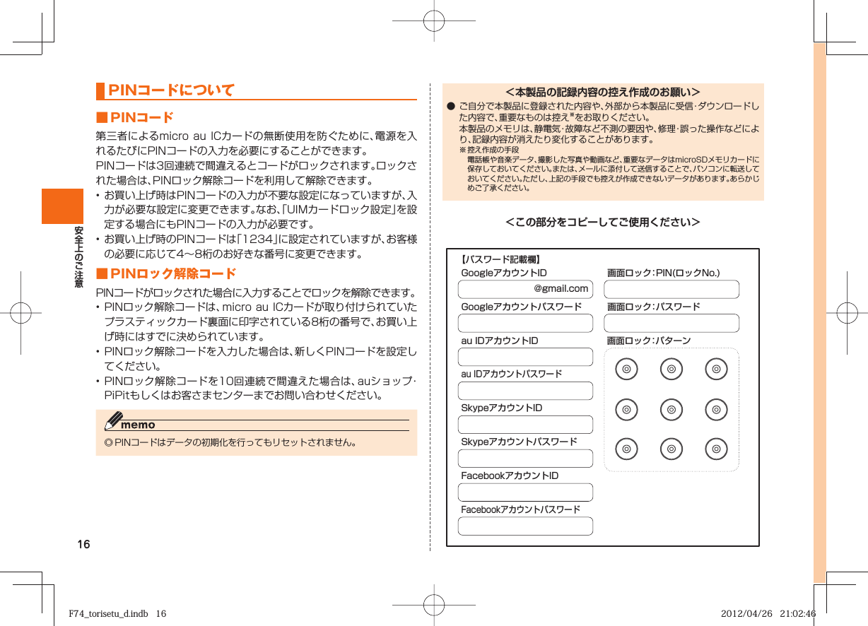 16  PINコードについて■ PINコード第三者によるmicro au  ICカードの無断使用を防ぐために、電源を入れるたびにPINコードの入力を必要にすることができます。PINコードは3回連続で間違えるとコードがロックされます。ロックされた場合は、PINロック解除コードを利用して解除できます。• お買い上げ時はPINコードの入力が不要な設定になっていますが、入力が必要な設定に変更できます。なお、「UIMカードロック設定」を設定する場合にもPINコードの入力が必要です。• お買い上げ時のPINコードは「1234」に設定されていますが、お客様の必要に応じて4∼8桁のお好きな番号に変更できます。■  PINロック解除コードPINコードがロックされた場合に入力することでロックを解除できます。• PINロック解除コードは、micro au ICカードが取り付けられていたプラスティックカード裏面に印字されている8桁の番号で、お買い上げ時にはすでに決められています。• PINロック解除コードを入力した場合は、新しくPINコードを設定してください。• PINロック解除コードを10回連続で間違えた場合は、auショップ・PiPitもしくはお客さまセンターまでお問い合わせください。◎ PINコードはデータの初期化を行ってもリセットされません。＜本製品の記録内容の控え作成のお願い＞● ご自分で本製品に登録された内容や、外部から本製品に受信・ダウンロードした内容で、重要なものは控え※をお取りください。  本製品のメモリは、静電気・故障など不測の要因や、修理・誤った操作などにより、記録内容が消えたり変化することがあります。※ 控え作成の手段   電話帳や音楽データ、撮影した写真や動画など、重要なデータはmicroSDメモリカードに保存しておいてください。または、メールに添付して送信することで、パソコンに転送しておいてください。ただし、上記の手段でも控えが作成できないデータがあります。あらかじめご了承ください。＜この部分をコピーしてご使用ください＞@gmail.comGoogleアカウントIDGoogleアカウントパスワードau IDアカウントID 画面ロック：パターンau IDアカウントパスワードSkypeアカウントIDSkypeアカウントパスワードFacebookアカウントIDFacebookアカウントパスワード画面ロック：PIN(ロックNo.)画面ロック：パスワード【パスワード記載欄】F74_torisetu_d.indb   16F74_torisetu_d.indb   16 2012/04/26   21:02:462012/04/26   21:02:46