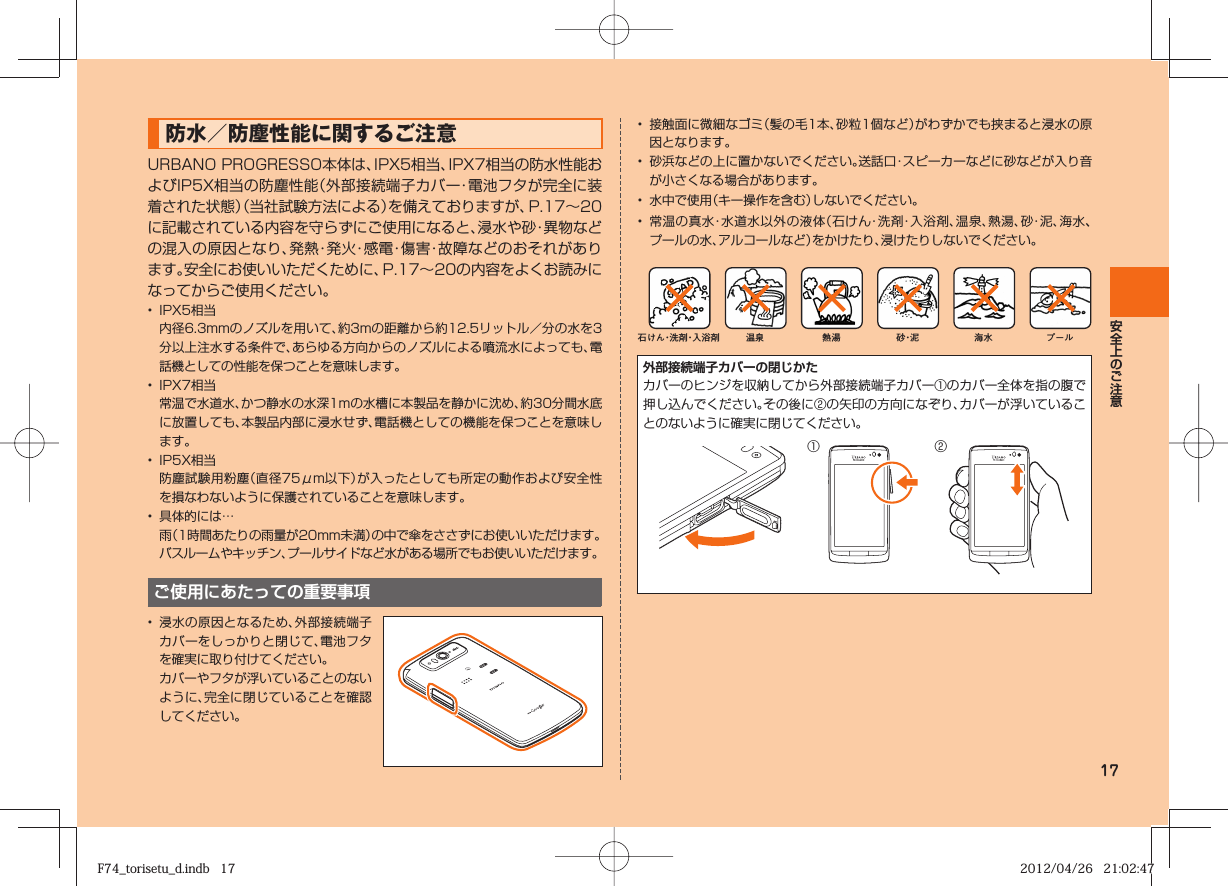 17 防水／防塵性能に関するご注意URBANO PROGRESSO 本体は、IPX5相当、IPX7相当の防水性能およびIP5X相当の防塵性能（外部接続端子カバー・電池フタが完全に装着された状態）（当社試験方法による）を備えておりますが、P.  17∼  20に記載されている内容を守らずにご使用になると、浸水や砂・異物などの混入の原因となり、発熱・発火・感電・傷害・故障などのおそれがあります。安全にお使いいただくために、P.  17∼  20の内容をよくお読みになってからご使用ください。 •  IPX5相当  内径6.3mmのノズルを用いて、約3mの距離から約12.5リットル／分の水を3分以上注水する条件で、あらゆる方向からのノズルによる噴流水によっても、電話機としての性能を保つことを意味します。•  IPX7相当  常温で水道水、かつ静水の水深1mの水槽に本製品を静かに沈め、約30分間水底に放置しても、本製品内部に浸水せず、電話機としての機能を保つことを意味します。•  IP5X相当  防塵試験用粉塵（直径75μm以下）が入ったとしても所定の動作および安全性を損なわないように保護されていることを意味します。•  具体的には… 雨（1時間あたりの雨量が20mm未満）の中で傘をささずにお使いいただけます。  バスルームやキッチン、プールサイドなど水がある場所でもお使いいただけます。ご使用にあたっての重要事項•  浸水の原因となるため、外部接続端子カバーをしっかりと閉じて、電池フタを確実に取り付けてください。  カバーやフタが浮いていることのないように、完全に閉じていることを確認してください。•  接触面に微細なゴミ（髪の毛1本、砂粒1個など）がわずかでも挟まると浸水の原因となります。•  砂浜などの上に置かないでください。送話口・スピーカーなどに砂などが入り音が小さくなる場合があります。•  水中で使用（キー操作を含む）しないでください。•  常温の真水・水道水以外の液体（石けん・洗剤・入浴剤、温泉、熱湯、砂・泥 、海水、プールの水、アルコールなど）をかけたり、浸けたりしないでください。石けん・洗剤・入浴剤 海水 プール温泉 熱湯 砂・泥外部接続端子カバーの閉じかたカバーのヒンジを収納してから外部接続端子カバー①のカバー全体を指の腹で押し込んでください。その後に②の矢印の方向になぞり、カバーが浮いていることのないように確実に閉じてください。① ②F74_torisetu_d.indb   17F74_torisetu_d.indb   17 2012/04/26   21:02:472012/04/26   21:02:47