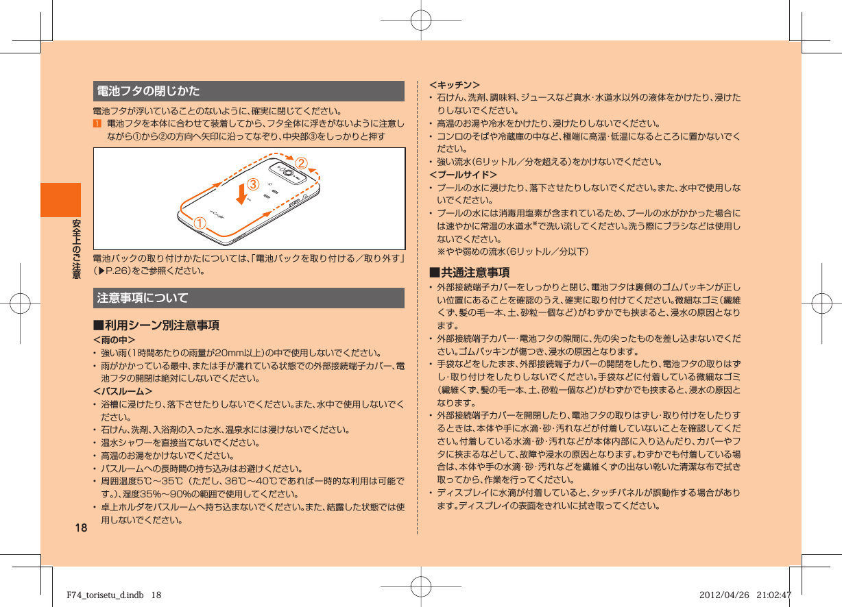 18電池フタの閉じかた電池フタが浮いていることのないように、確実に閉じてください。󱈠  電池フタを本体に合わせて装着してから、フタ全体に浮きがないように注意しながら①から②の方向へ矢印に沿ってなぞり、中央部③をしっかりと押す電池パックの取り付けかたについては、「電池パックを取り付ける／取り外す」（▶P. 26）をご参照ください。注意事項について■ 利用シーン別注意事項＜雨の中＞•  強い雨（1時間あたりの雨量が20mm以上）の中で使用しないでください。•  雨がかかっている最中、または手が濡れている状態での外部接続端子カバー、電池フタの開閉は絶対にしないでください。＜バスルーム＞•  浴槽に浸けたり、落下させたりしないでください。また、水中で使用しないでください。•  石けん、洗剤、入浴剤の入った水、温泉水には浸けないでください。•  温水シャワーを直接当てないでください。•  高温のお湯をかけないでください。•  バスルームへの長時間の持ち込みはお避けください。•  周囲温度5℃∼35℃（ただし、36℃∼40℃であれば一時的な利用は可能です。）、湿度35％∼90％の範囲で使用してください。•  卓上ホルダをバスルームへ持ち込まないでください。また、結露した状態では使用しないでください。＜キッチン＞•  石けん、洗剤、調味料、ジュースなど真水・水道水以外の液体をかけたり、浸けたりしないでください。•  高温のお湯や冷水をかけたり、浸けたりしないでください。•  コンロのそばや冷蔵庫の中など、極端に高温・低温になるところに置かないでください。•  強い流水（6リットル／分を超える）をかけないでください。＜プールサイド＞•  プールの水に浸けたり、落下させたりしないでください。また、水中で使用しないでください。•  プールの水には消毒用塩素が含まれているため、プールの水がかかった場合には速やかに常温の水道水※で洗い流してください。洗う際にブラシなどは使用しないでください。※やや弱めの流水（6リットル／分以下）■ 共通注意事項•  外部接続端子カバーをしっかりと閉じ、電池フタは裏側のゴムパッキンが正しい位置にあることを確認のうえ、確実に取り付けてください。微細なゴミ（繊維くず、髪の毛一本、土、砂粒一個など）がわずかでも挟まると、浸水の原因となります。•  外部接続端子カバー・電池フタの隙間に、先の尖ったものを差し込まないでください。ゴムパッキンが傷つき、浸水の原因となります。•  手袋などをしたまま、外部接続端子カバーの開閉をしたり、電池フタの取りはずし・取り付けをしたりしないでください。手袋などに付着している微細なゴミ（繊維くず、髪の毛一本、土、砂粒一個など）がわずかでも挟まると、浸水の原因となります。•  外部接続端子カバーを開閉したり、電池フタの取りはずし・取り付けをしたりするときは、本体や手に水滴・砂・汚れなどが付着していないことを確認してください。付着している水滴・砂・汚れなどが本体内部に入り込んだり、カバーやフタに挟まるなどして、故障や浸水の原因となります。わずかでも付着している場合は、本体や手の水滴・砂・汚れなどを繊維くずの出ない乾いた清潔な布で拭き取ってから、作業を行ってください。•  ディスプレイに水滴が付着していると、タッチパネルが誤動作する場合があります。ディスプレイの表面をきれいに拭き取ってください。F74_torisetu_d.indb   18F74_torisetu_d.indb   18 2012/04/26   21:02:472012/04/26   21:02:47