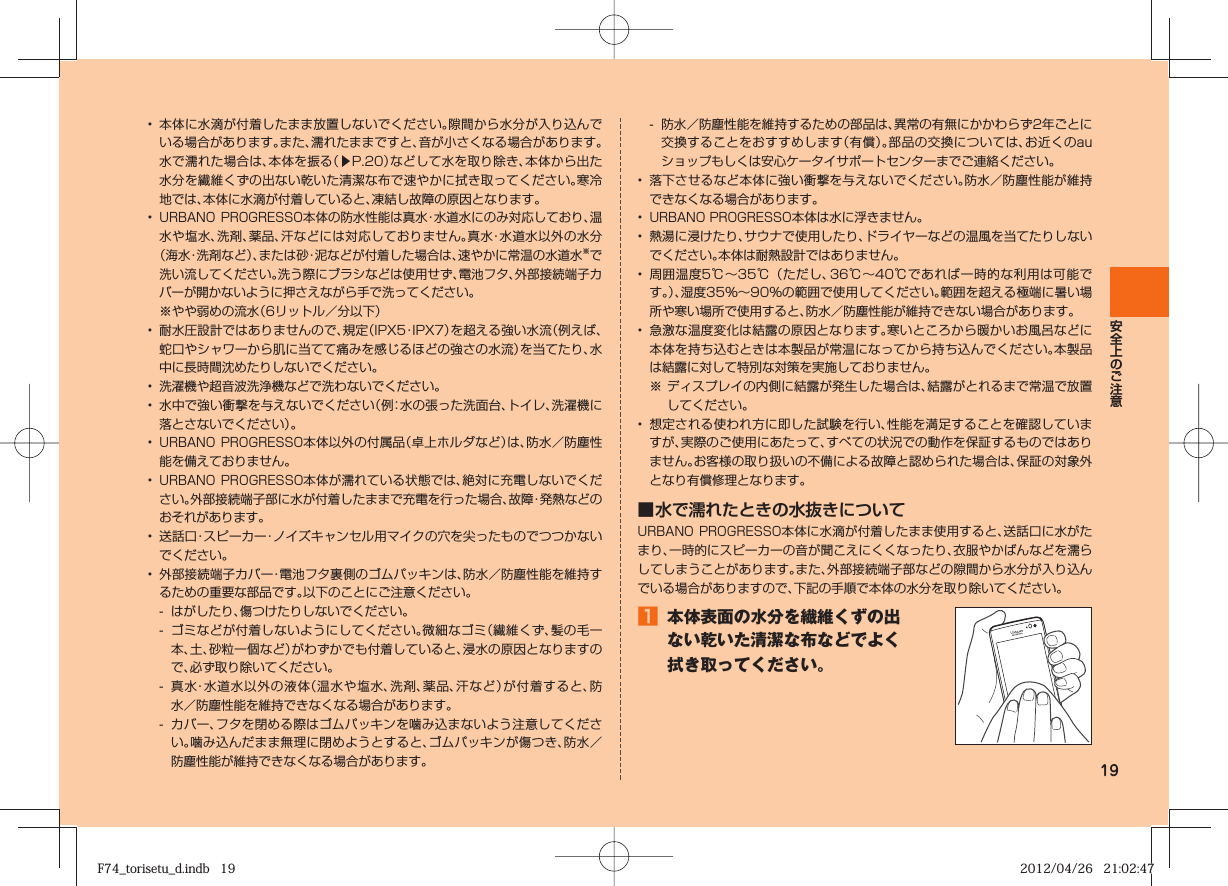 19•  本体に水滴が付着したまま放置しないでください。隙間から水分が入り込んでいる場合があります。また、濡れたままですと、音が小さくなる場合があります。水で濡れた場合は、本体を振る（▶P.  20）などして水を取り除き、本体から出た水分を繊維くずの出ない乾いた清潔な布で速やかに拭き取ってください。寒冷地では、本体に水滴が付着していると、凍結し故障の原因となります。• URBANO PROGRESSO本体の防水性能は真水・水道水にのみ対応しており、温水や塩水、洗剤、薬品、汗などには対応しておりません。真水・水道水以外の水分（海水・洗剤など）、または砂・泥などが付着した場合は、速やかに常温の水道水※で洗い流してください。洗う際にブラシなどは使用せず、電池フタ、外部接続端子カバーが開かないように押さえながら手で洗ってください。※やや弱めの流水（6リットル／分以下）•  耐水圧設計ではありませんので、規定（IPX5・IPX7）を超える強い水流（例えば、蛇口やシャワーから肌に当てて痛みを感じるほどの強さの水流）を当てたり、水中に長時間沈めたりしないでください。•  洗濯機や超音波洗浄機などで洗わないでください。•  水中で強い衝撃を与えないでください（例：水の張った洗面台、トイレ、洗濯機に落とさないでください）。• URBANO PROGRESSO本体以外の付属品（卓上ホルダなど）は、防水／防塵性能を備えておりません。• URBANO PROGRESSO本体が濡れている状態では、絶対に充電しないでください。外部接続端子部に水が付着したままで充電を行った場合、故障・発熱などのおそれがあります。•  送話口・スピーカー・ノイズキャンセル用マイクの穴を尖ったものでつつかないでください。•  外部接続端子カバー・電池フタ裏側のゴムパッキンは、防水／防塵性能を維持するための重要な部品です。以下のことにご注意ください。-  はがしたり、傷つけたりしないでください。-  ゴミなどが付着しないようにしてください。微細なゴミ（繊維くず、髪の毛一本、土、砂粒一個など）がわずかでも付着していると、浸水の原因となりますので、必ず取り除いてください。-  真水・水道水以外の液体（温水や塩水、洗剤、薬品、汗など）が付着すると、防水／防塵性能を維持できなくなる場合があります。-  カバー、フタを閉める際はゴムパッキンを噛み込まないよう注意してください。噛み込んだまま無理に閉めようとすると、ゴムパッキンが傷つき、防水／防塵性能が維持できなくなる場合があります。-  防水／防塵性能を維持するための部品は、異常の有無にかかわらず2年ごとに交換することをおすすめします（有償）。部品の交換については、お近くのauショップもしくは安心ケータイサポートセンターまでご連絡ください。•  落下させるなど本体に強い衝撃を与えないでください。防水／防塵性能が維持できなくなる場合があります。• URBANO PROGRESSO本体は水に浮きません。•  熱湯に浸けたり、サウナで使用したり、ドライヤーなどの温風を当てたりしないでください。本体は耐熱設計ではありません。•  周囲温度5℃∼35℃（ただし、36℃∼40℃であれば一時的な利用は可能です。）、湿度35％∼90％の範囲で使用してください。範囲を超える極端に暑い場所や寒い場所で使用すると、防水／防塵性能が維持できない場合があります。•  急激な温度変化は結露の原因となります。寒いところから暖かいお風呂などに本体を持ち込むときは本製品が常温になってから持ち込んでください。本製品は結露に対して特別な対策を実施しておりません。※ ディスプレイの内側に結露が発生した場合は、結露がとれるまで常温で放置してください。•  想定される使われ方に即した試験を行い、性能を満足することを確認していますが、実際のご使用にあたって、すべての状況での動作を保証するものではありません。お客様の取り扱いの不備による故障と認められた場合は、保証の対象外となり有償修理となります。■ 水で濡れたときの水抜きについてURBANO PROGRESSO本体に水滴が付着したまま使用すると、送話口に水がたまり、一時的にスピーカーの音が聞こえにくくなったり、衣服やかばんなどを濡らしてしまうことがあります。また、外部接続端子部などの隙間から水分が入り込んでいる場合がありますので、下記の手順で本体の水分を取り除いてください。󱈠  本体表面の水分を繊維くずの出ない乾いた清潔な布などでよく拭き取ってください。F74_torisetu_d.indb   19F74_torisetu_d.indb   19 2012/04/26   21:02:472012/04/26   21:02:47