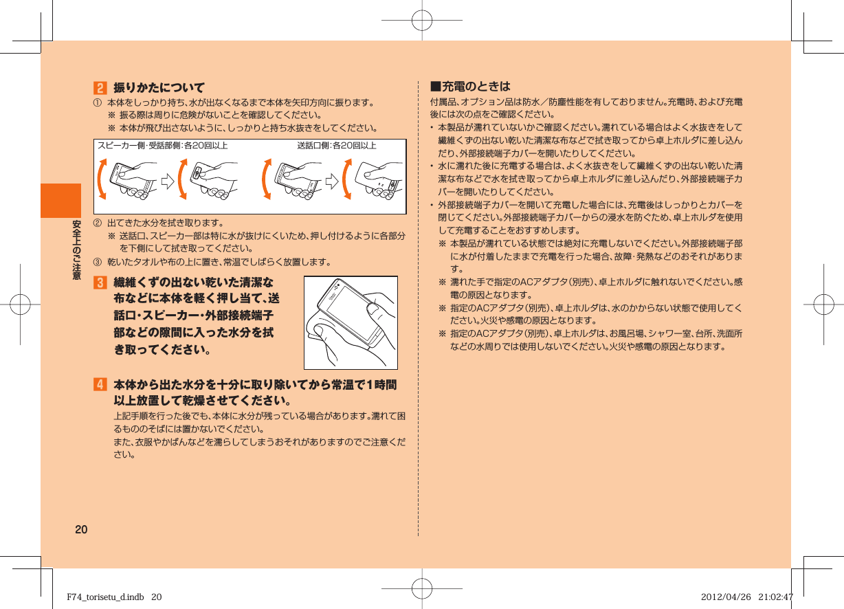 20 󱈢  振りかたについて①  本体をしっかり持ち、水が出なくなるまで本体を矢印方向に振ります。※ 振る際は周りに危険がないことを確認してください。※ 本体が飛び出さないように、しっかりと持ち水抜きをしてください。スピーカー側・受話部側：各20回以上 送話口側：各20回以上②  出てきた水分を拭き取ります。※ 送話口、スピーカー部は特に水が抜けにくいため、押し付けるように各部分を下側にして拭き取ってください。③  乾いたタオルや布の上に置き、常温でしばらく放置します。󱈤  繊維くずの出ない乾いた清潔な布などに本体を軽く押し当て、送話口・スピーカー・外部接続端子部などの隙間に入った水分を拭き取ってください。󱈦  本体から出た水分を十分に取り除いてから常温で1時間以上放置して乾燥させてください。上記手順を行った後でも、本体に水分が残っている場合があります。濡れて困るもののそばには置かないでください。また、衣服やかばんなどを濡らしてしまうおそれがありますのでご注意ください。■ 充電のときは付属品、オプション品は防水／防塵性能を有しておりません。充電時、および充電後には次の点をご確認ください。•  本製品が濡れていないかご確認ください。濡れている場合はよく水抜きをして繊維くずの出ない乾いた清潔な布などで拭き取ってから卓上ホルダに差し込んだり、外部接続端子カバーを開いたりしてください。•  水に濡れた後に充電する場合は、よく水抜きをして繊維くずの出ない乾いた清潔な布などで水を拭き取ってから卓上ホルダに差し込んだり、外部接続端子カバーを開いたりしてください。•  外部接続端子カバーを開いて充電した場合には、充電後はしっかりとカバーを閉じてください。外部接続端子カバーからの浸水を防ぐため、卓上ホルダを使用して充電することをおすすめします。※ 本製品が濡れている状態では絶対に充電しないでください。外部接続端子部に水が付着したままで充電を行った場合、故障・発熱などのおそれがあります。※ 濡れた手で指定のACアダプタ（別売）、卓上ホルダに触れないでください。感電の原因となります。※ 指定のACアダプタ（別売）、卓上ホルダは、水のかからない状態で使用してください。火災や感電の原因となります。 ※ 指定のACアダプタ（別売）、卓上ホルダは、お風呂場、シャワー室、台所、洗面所などの水周りでは使用しないでください。火災や感電の原因となります。F74_torisetu_d.indb   20F74_torisetu_d.indb   20 2012/04/26   21:02:472012/04/26   21:02:47