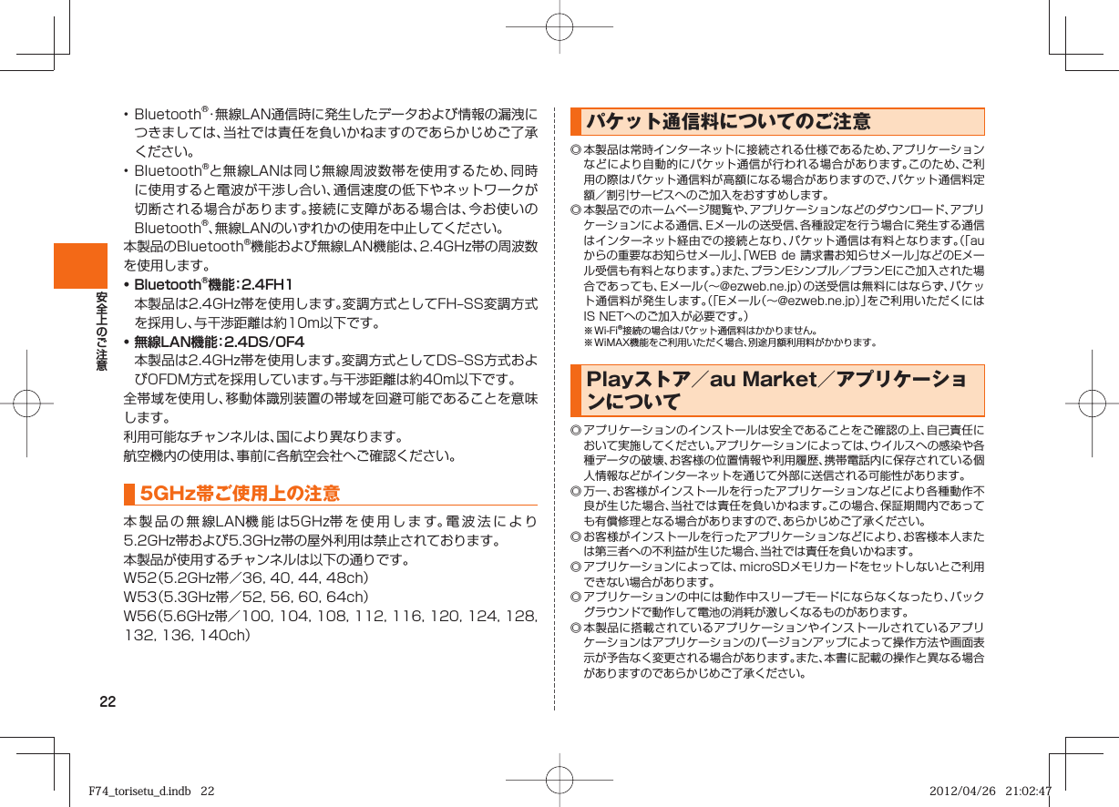 22• Bluetooth®・無線LAN通信時に発生したデータおよび情報の漏洩につきましては、当社では責任を負いかねますのであらかじめご了承ください。• Bluetooth®と無線LANは同じ無線周波数帯を使用するため、同時に使用すると電波が干渉し合い、通信速度の低下やネットワークが切断される場合があります。接続に支障がある場合は、今お使いのBluetooth®、無線LANのいずれかの使用を中止してください。本製品のBluetooth®機能および無線LAN機能は、2.4GHz帯の周波数を使用します。• Bluetooth®機能：2.4FH1 本製品は2.4GHz帯を使用します。変調方式としてFH‒SS変調方式を採用し、与干渉距離は約10m以下です。• 無線LAN機能：2.4DS/OF4 本製品は2.4GHz帯を使用します。変調方式としてDS‒SS方式およびOFDM方式を採用しています。与干渉距離は約40m以下です。全帯域を使用し、移動体識別装置の帯域を回避可能であることを意味します。利用可能なチャンネルは、国により異なります。航空機内の使用は、事前に各航空会社へご確認ください。5GHz帯ご使用上の注意本製品の無線LAN機能は5GHz帯を使用します。電波法により5.2GHz帯および5.3GHz帯の屋外利用は禁止されております。本製品が使用するチャンネルは以下の通りです。W52（5.2GHz帯／36, 40, 44, 48ch）W53（5.3GHz帯／52, 56, 60, 64ch）W56（5.6GHz帯／100, 104, 108, 112, 116, 120, 124, 128, 132, 136, 140ch） パケット通信料についてのご注意◎ 本製品は常時インターネットに接続される仕様であるため、アプリケーションなどにより自動的にパケット通信が行われる場合があります。このため、ご利用の際はパケット通信料が高額になる場合がありますので、パケット通信料定額／割引サービスへのご加入をおすすめします。◎ 本製品でのホームページ閲覧や、アプリケーションなどのダウンロード、アプリケーションによる通信、Eメールの送受信、各種設定を行う場合に発生する通信はインターネット経由での接続となり、パケット通信は有料となります。（「auからの重要なお知らせメール」、「WEB de 請求書お知らせメール」などのEメール受信も有料となります。）また、プランEシンプル／プランEにご加入された場合であっても、Eメール（∼@ezweb.ne.jp）の送受信は無料にはならず、パケット通信料が発生します。（「Eメール（∼@ezweb.ne.jp）」をご利用いただくにはIS NETへのご加入が必要です。）※ Wi-Fi®接続の場合はパケット通信料はかかりません。※ WiMAX機能をご利用いただく場合、別途月額利用料がかかります。Playストア／au Market／アプリケーションについて◎ アプリケーションのインストールは安全であることをご確認の上、自己責任において実施してください。アプリケーションによっては、ウイルスへの感染や各種データの破壊、お客様の位置情報や利用履歴、携帯電話内に保存されている個人情報などがインターネットを通じて外部に送信される可能性があります。◎ 万一、お客様がインストールを行ったアプリケーションなどにより各種動作不良が生じた場合、当社では責任を負いかねます。この場合、保証期間内であっても有償修理となる場合がありますので、あらかじめご了承ください。◎ お客様がインストールを行ったアプリケーションなどにより、お客様本人または第三者への不利益が生じた場合、当社では責任を負いかねます。◎ アプリケーションによっては、microSDメモリカードをセットしないとご利用できない場合があります。◎ アプリケーションの中には動作中スリープモードにならなくなったり、バックグラウンドで動作して電池の消耗が激しくなるものがあります。◎ 本製品に搭載されているアプリケーションやインストールされているアプリケーションはアプリケーションのバージョンアップによって操作方法や画面表示が予告なく変更される場合があります。また、本書に記載の操作と異なる場合がありますのであらかじめご了承ください。F74_torisetu_d.indb   22F74_torisetu_d.indb   22 2012/04/26   21:02:472012/04/26   21:02:47