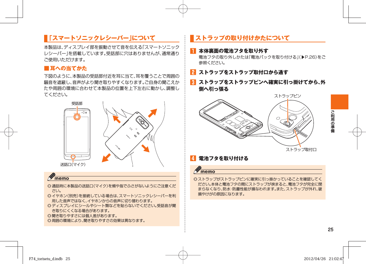 25  「スマートソニックレシーバー」について本製品は、ディスプレイ部を振動させて音を伝える「スマートソニックレシーバー」を搭載しています。受話部に穴はありませんが、通常通りご使用いただけます。■ 耳への当てかた下図のように、本製品の受話部付近を耳に当て、耳を覆うことで周囲の騒音を遮蔽し、音声がより聞き取りやすくなります。ご自身の聞こえかたや周囲の環境に合わせて本製品の位置を上下左右に動かし、調整してください。受話部送話口（マイク）◎ 通話時に本製品の送話口（マイク）を頬や指でふさがないようにご注意ください。◎ イヤホン（別売）を接続している場合は、スマートソニックレシーバーを利用した音声ではなく、イヤホンからの音声に切り替わります。◎ ディスプレイにシールやシート類などを貼らないでください。受話音が聞き取りにくくなる場合があります。◎ 聞き取りやすさには個人差があります。◎ 周囲の環境により、聞き取りやすさの効果は異なります。  ストラップの取り付けかたについて󱈠  本体裏面の電池フタを取り外す電池フタの取り外しかたは「電池パックを取り付ける」（▶P. 26）をご参照ください。󱈢  ストラップをストラップ取付口から通す󱈤  ストラップをストラップピンへ確実に引っ掛けてから、外側へ引っ張るストラップピンストラップ取付口󱈦  電池フタを取り付ける◎ ストラップがストラップピンに確実に引っ掛かっていることを確認してください。本体と電池フタの間にストラップが挟まると、電池フタが完全に閉まらなくなり、防水・防塵性能が損なわれます。また、ストラップが外れ、破損やけがの原因になります。F74_torisetu_d.indb   25F74_torisetu_d.indb   25 2012/04/26   21:02:472012/04/26   21:02:47