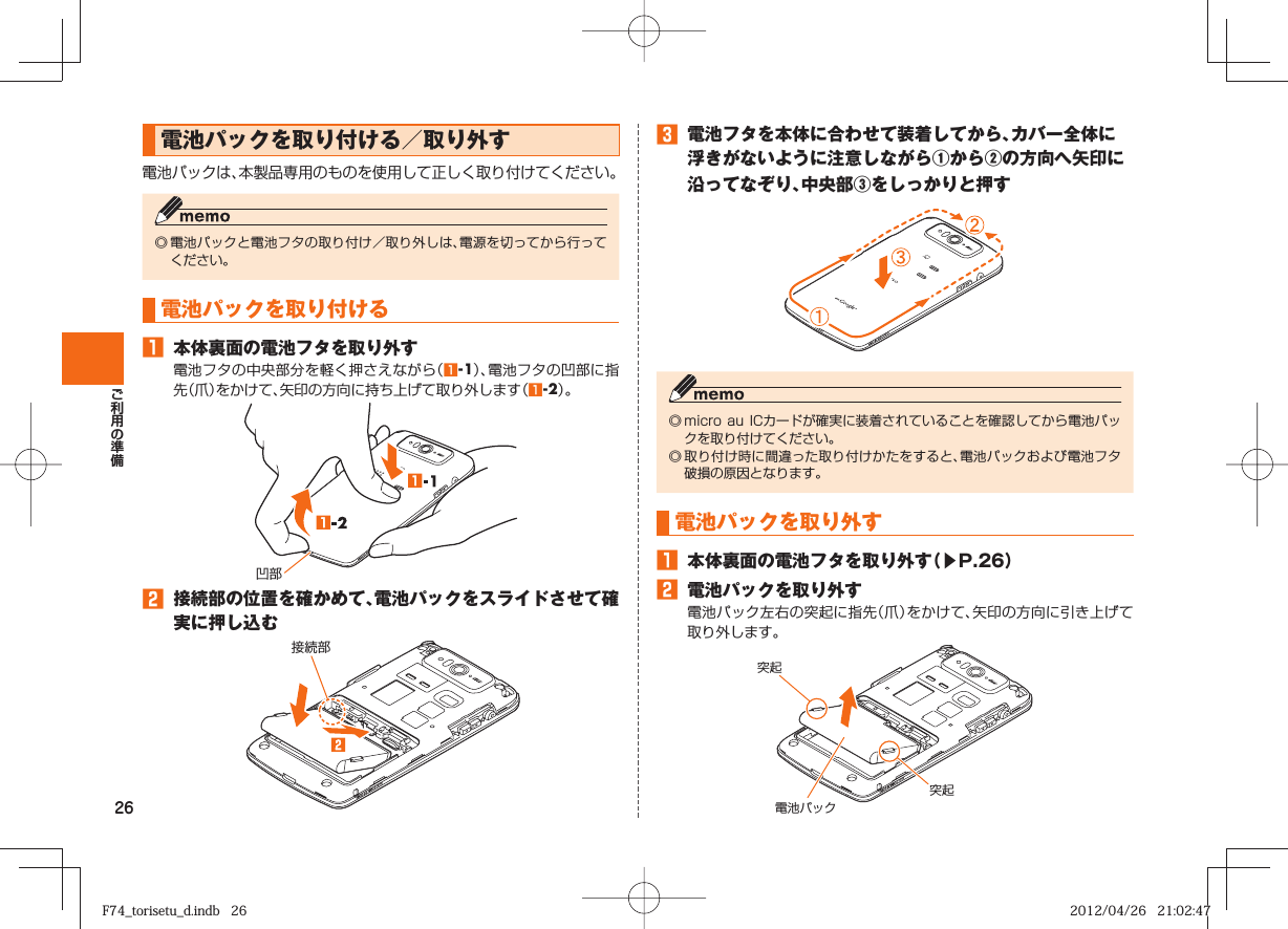 26 電池パックを取り付ける／取り外す電池パックは、本製品専用のものを使用して正しく取り付けてください。◎ 電池パックと電池フタの取り付け／取り外しは、電源を切ってから行ってください。 電池パックを 取り付ける󱈠  本体裏面の電池フタを取り外す電池フタの中央部分を軽く押さえながら（󱈠-1）、電池フタの凹部に指先（爪）をかけて、矢印の方向に持ち上げて取り外します（󱈠-2）。凹部󱈢  接続部の位置を確かめて、電池パックをスライドさせて確実に押し込む接続部 󱈤  電池フタを本体に合わせて装着してから、カバー全体に浮きがないように注意しながら①から②の方向へ矢印に沿ってなぞり、中央部③をしっかりと押す◎ micro  au ICカードが確実に装着されていることを確認してから電池パックを取り付けてください。◎ 取り付け時に間違った取り付けかたをすると、電池パックおよび電池フタ破損の原因となります。 電池パックを 取り外す󱈠  本体裏面の電池フタを取り外す（▶P. 26）󱈢  電池パックを取り外す電池パック左右の突起に指先（爪）をかけて、矢印の方向に引き上げて取り外します。突起突起電池パックF74_torisetu_d.indb   26F74_torisetu_d.indb   26 2012/04/26   21:02:472012/04/26   21:02:47