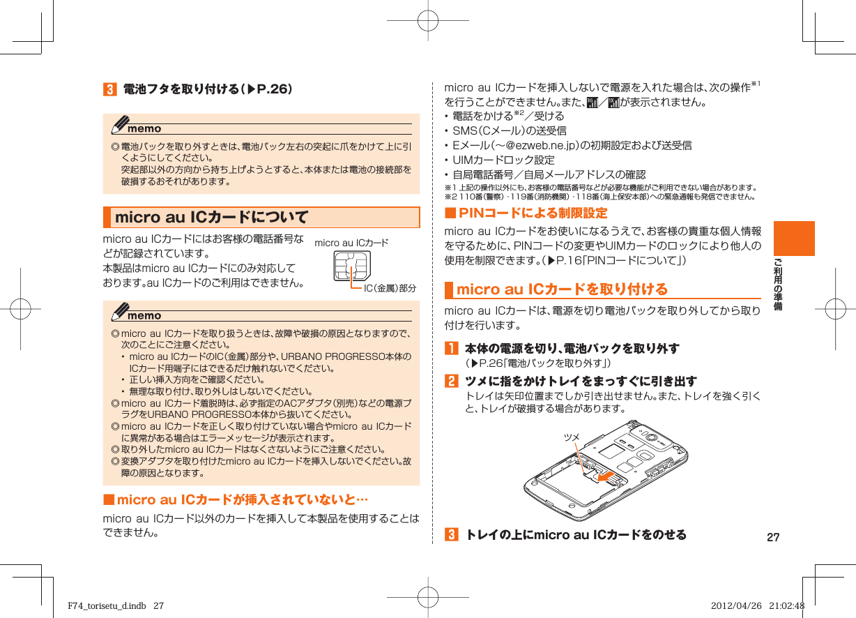 27󱈤  電池フタを取り付ける（▶P. 26）◎ 電池パックを取り外すときは、電池パック左右の突起に爪をかけて上に引くようにしてください。  突起部以外の方向から持ち上げようとすると、本体または電池の接続部を破損するおそれがあります。  micro au ICカードについてmicro au ICカードにはお客様の電話番号などが記録されています。本製品はmicro au ICカードにのみ対応しております。au ICカードのご利用はできません。◎ micro  au ICカードを取り扱うときは、故障や破損の原因となりますので、次のことにご注意ください。•  micro au ICカードのIC（金属）部分や、URBANO PROGRESSO本体のICカード用端子にはできるだけ触れないでください。•  正しい挿入方向をご確認ください。•  無理な取り付け、取り外しはしないでください。◎ micro  au ICカード着脱時は、必ず指定のACアダプタ（別売）などの電源プラグをURBANO PROGRESSO本体から抜いてください。◎ micro  au ICカードを正しく取り付けていない場合やmicro au ICカードに異常がある場合はエラーメッセージが表示されます。◎ 取り外したmicro au ICカードはなくさないようにご注意ください。◎ 変換アダプタを取り付けたmicro au ICカードを挿入しないでください。故障の原因となります。 ■ micro au ICカードが挿入されていないと…micro au ICカード以外のカードを挿入して本製品を使用することはできません。micro au ICカードを挿入しないで電源を入れた場合は、次の操作※1を行うことができません。また、 ／  が表示されません。• 電話をかける※2／受ける• SMS（Cメール）の送受信• Eメール（∼＠ezweb.ne.jp）の初期設定および送受信• UIMカードロック設定• 自局電話番号／自局メールアドレスの確認※1 上記の操作以外にも、お客様の電話番号などが必要な機能がご利用できない場合があります。※2 110番（警察）・119番（消防機関）・118番（海上保安本部）への緊急通報も発信できません。■ PINコードによる制限設定micro au ICカードをお使いになるうえで、お客様の貴重な個人情報を守るために、PINコードの変更やUIMカードのロックにより他人の使用を制限できます。（▶P.  16「PINコードについて」） m icro au ICカードを取り付けるmicro au ICカードは、電源を切り電池パックを取り外してから取り付けを行います。󱈠  本体の電源を切り、電池パックを取り外す（▶P. 26「電池パックを取り外す」）󱈢  ツメに指をかけトレイをまっすぐに引き出すトレイは矢印位置までしか引き出せません。また、トレイを強く引くと、トレイが破損する場合があります。󱈤  トレイの上にmicro au ICカードをのせるツメIC（金属）部分micro au ICカードF74_torisetu_d.indb   27F74_torisetu_d.indb   27 2012/04/26   21:02:482012/04/26   21:02:48