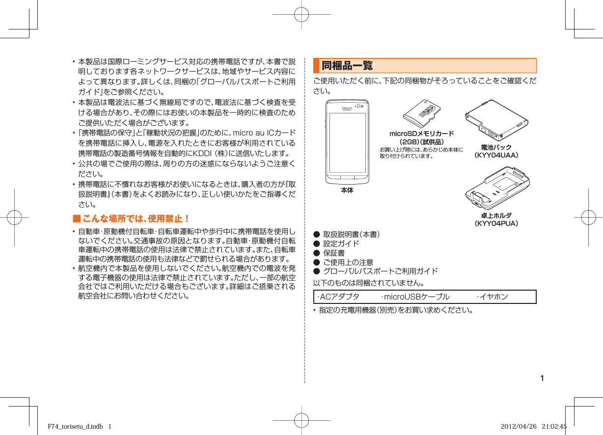 1• 本製品は国際ローミングサービス対応の携帯電話ですが、本書で説明しております各ネットワークサービスは、地域やサービス内容によって異なります。詳しくは、同梱の「グローバルパスポートご利用ガイド」をご参照ください。• 本製品は電波法に基づく無線局ですので、電波法に基づく検査を受ける場合があり、その際にはお使いの本製品を一時的に検査のためご提供いただく場合がございます。• 「携帯電話の保守」と「稼動状況の把握」のために、micro au ICカードを携帯電話に挿入し、電源を入れたときにお客様が利用されている携帯電話の製造番号情報を自動的にKDDI （株）に送信いたします。• 公共の場でご使用の際は、周りの方の迷惑にならないようご注意ください。• 携帯電話に不慣れなお客様がお使いになるときは、購入者の方が『取扱説明書』（本書）をよくお読みになり、正しい使いかたをご指導ください。■ こんな場所では、使用禁止！• 自動車・原動機付自転車・自転車運転中や歩行中に携帯電話を使用しないでください。交通事故の原因となります。自動車・原動機付自転車運転中の携帯電話の使用は法律で禁止されています。また、自転車運転中の携帯電話の使用も法律などで罰せられる場合があります。• 航空機内で本製品を使用しないでください。航空機内での電波を発する電子機器の使用は法律で禁止されています。ただし、一部の航空会社ではご利用いただける場合もございます。詳細はご搭乗される航空会社にお問い合わせください。同梱品一覧ご使用いただく前に、下記の同梱物がそろっていることをご確認ください。本体 microSDメモリカード（2GB）（試供品）お買い上げ時には、あらかじめ本体に取り付けられています。 電池パック（KYY04UAA） 卓上ホルダ（KYY04PUA）● 取扱説明書（本書）● 設定ガイド● 保証書● ご使用上の注意● グローバルパスポートご利用ガイド以下のものは同梱されていません。・ACアダプタ  ・microUSBケーブル  ・イヤホン• 指定の充電用機器（別売）をお買い求めください。F74_torisetu_d.indb   1F74_torisetu_d.indb   1 2012/04/26   21:02:452012/04/26   21:02:45