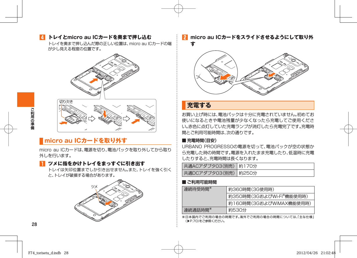 28󱈦  トレイとmicro au ICカードを奥まで押し込むトレイを奥まで押し込んだ際の正しい位置は、micro au ICカードの端が少し見える程度の位置です。micro au ICカード を取り外すmicro au ICカードは、電源を切り、電池パックを取り外してから取り外しを行います。󱈠  ツメに指をかけトレイをまっすぐに引き出すトレイは矢印位置までしか引き出せません。また、トレイを強く引くと、トレイが破損する場合があります。切り欠きツメ󱈢  micro au ICカードをスライドさせるようにして取り外す  充電するお買い上げ時には、電池パックは十分に充電されていません。初めてお使いになるときや電池残量が少なくなったら充電してご使用ください。赤色に点灯していた充電ランプが消灯したら充電完了です。充電時間とご利用可能時間は、次の通りです。■ 充電時間（目安）URBANO PROGRESSOの電源を切って、電池パックが空の状態から充電した時の時間です。電源を入れたまま充電したり、低温時に充電したりすると、充電時間は長くなります。共通ACアダプタ03（別売） 約170分共通DCアダプタ03（別売） 約250分■ ご利用可能時間連続待受時間※約360時間（3G使用時）約350時間（3GおよびWi-Fi®機能使用時）約160時間（3GおよびWiMAX機能使用時）連続通話時間※約530分※ 日本国内でご利用の場合の時間です。海外でご利用の場合の時間については、「主な仕様」（▶P. 70）をご参照ください。F74_torisetu_d.indb   28F74_torisetu_d.indb   28 2012/04/26   21:02:482012/04/26   21:02:48