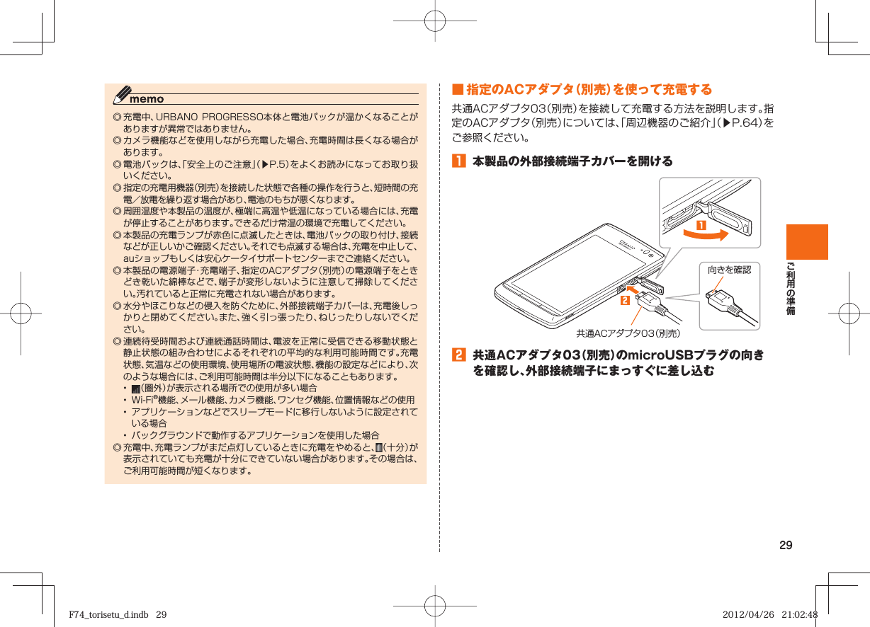 29◎ 充電中、URBANO PROGRESSO本体と電池パックが温かくなることがありますが異常ではありません。◎ カメラ機能などを使用しながら充電した場合、充電時間は長くなる場合があります。◎ 電池パックは、「安全上のご注意」（▶P. 5）をよくお読みになってお取り扱いください。◎ 指定の充電用機器（別売）を接続した状態で各種の操作を行うと、短時間の充電／放電を繰り返す場合があり、電池のもちが悪くなります。 ◎ 周囲温度や本製品の温度が、極端に高温や低温になっている場合には、充電が停止することがあります。できるだけ常温の環境で充電してください。◎ 本製品の充電ランプが赤色に点滅したときは、電池パックの取り付け、接続などが正しいかご確認ください。それでも点滅する場合は、充電を中止して、auショップもしくは安心ケータイサポートセンターまでご連絡ください。 ◎ 本製品の電源端子・充電端子、指定のACアダプタ（別売）の電源端子をときどき乾いた綿棒などで、端子が変形しないように注意して掃除してください。汚れていると正常に充電されない場合があります。◎ 水分やほこりなどの侵入を防ぐために、外部接続端子カバーは、充電後しっかりと閉めてください。また、強く引っ張ったり、ねじったりしないでください。◎ 連続待受時間および連続通話時間は、電波を正常に受信できる移動状態と静止状態の組み合わせによるそれぞれの平均的な利用可能時間です。充電状態、気温などの使用環境、使用場所の電波状態、機能の設定などにより、次のような場合には、ご利用可能時間は半分以下になることもあります。•  （圏外）が表示される場所での使用が多い場合•  Wi-Fi®機能、メール機能、カメラ機能、ワンセグ機能、位置情報などの使用•  アプリケーションなどでスリープモードに移行しないように設定されている場合•  バックグラウンドで動作するアプリケーションを使用した場合◎ 充電中、充電ランプがまだ点灯しているときに充電をやめると、（十分）が表示されていても充電が十分にできていない場合があります。その場合は、ご利用可能時間が短くなります。 ■ 指定のACアダプタ（別売）を使って充電する共通ACアダプタ03（別売）を接続して充電する方法を説明します。指定のACアダプタ（別売）については、「周辺機器のご紹介」（▶P. 64）をご参照ください。󱈠  本製品の外部接続端子カバーを開ける向きを確認共通ACアダプタ03（別売）󱈢  共通ACアダプタ03（別売）のmicroUSBプラグの向きを確認し、外部接続端子にまっすぐに差し込むF74_torisetu_d.indb   29F74_torisetu_d.indb   29 2012/04/26   21:02:482012/04/26   21:02:48