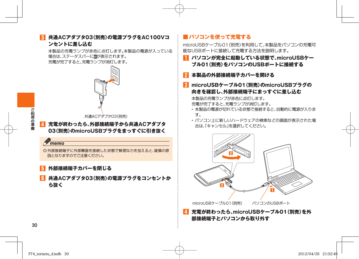 30󱈤  共通ACアダプタ03（別売）の電源プラグをAC100Vコンセントに差し込む本製品の充電ランプが赤色に点灯します。本製品の電源が入っている場合は、ステータスバーに が表示されます。 充電が完了すると、充電ランプが消灯します。共通ACアダプタ03（別売）󱈦  充電が終わったら、外部接続端子から共通ACアダプタ03（別売）のmicroUSBプラグをまっすぐに引き抜く◎ 外部接続端子に外部機器を接続した状態で無理な力を加えると、破損の原因となりますのでご注意ください。󱈨  外部接続端子カバーを閉じる󱈪  共通ACアダプタ03（別売）の電源プラグをコンセントから抜く■ パソコンを使って充電するmicroUSBケーブル01（別売）を利用して、本製品をパソコンの充電可能なUSBポートに接続して充電する方法を説明します。󱈠  パソコンが完全に起動している状態で、microUSBケーブル01（別売）をパソコンのUSBポートに接続する󱈢  本製品の外部接続端子カバーを開ける󱈤  microUSBケーブル01（別売）のmicroUSBプラグの向きを確認し、外部接続端子にまっすぐに差し込む本製品の充電ランプが赤色に点灯します。充電が完了すると、充電ランプが消灯します。•  本製品の電源が切れている状態で接続すると、自動的に電源が入ります。• パソコン上に新しいハードウェアの検索などの画面が表示された場合は、「キャンセル」を選択してください。microUSBケーブル01（別売） パソコンのUSBポート󱈦  充電が終わったら、microUSBケーブル01（別売）を外部接続端子とパソコンから取り外すF74_torisetu_d.indb   30F74_torisetu_d.indb   30 2012/04/26   21:02:492012/04/26   21:02:49