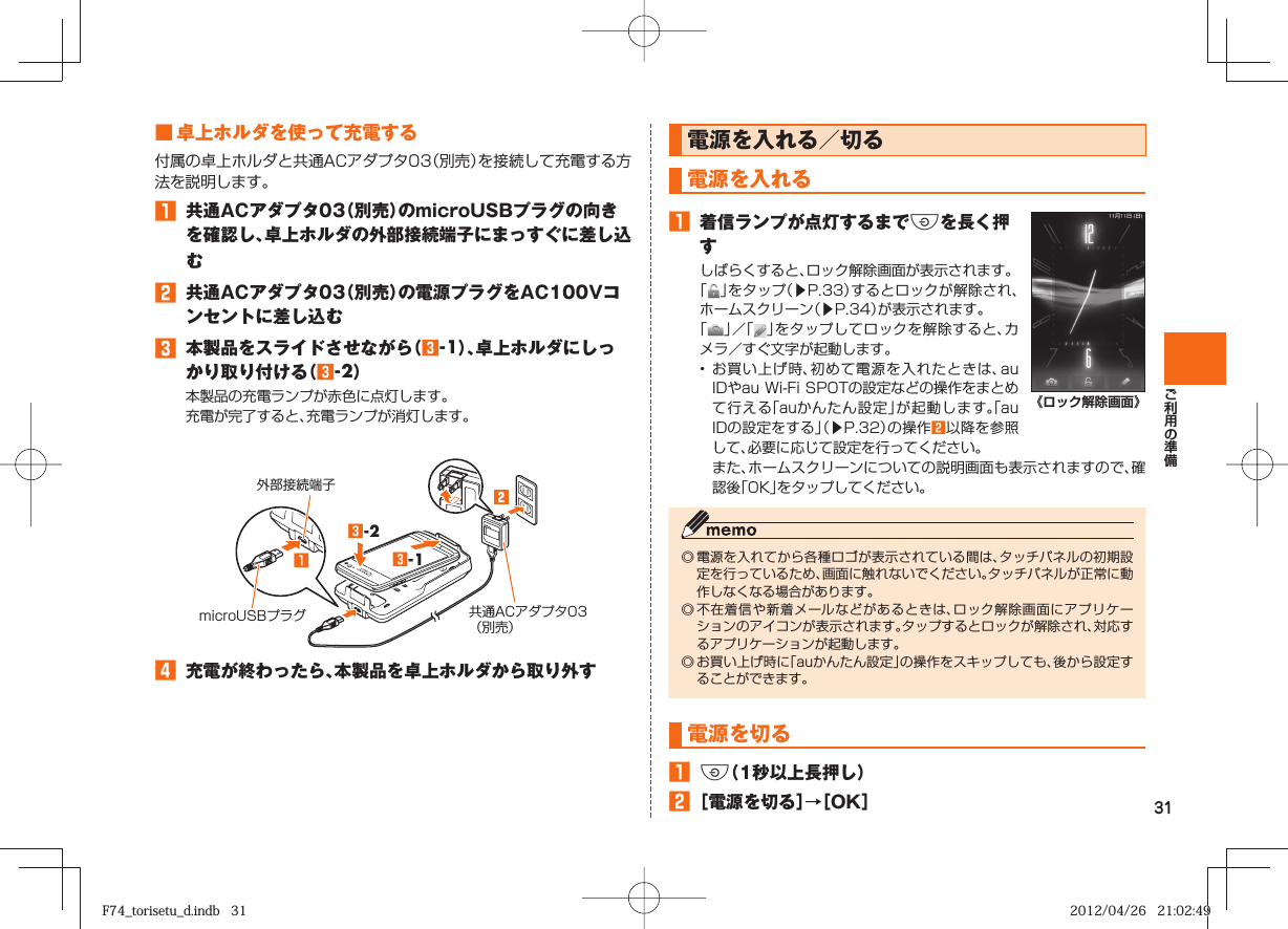 31 ■  卓上ホルダを使って充電する付属の卓上ホルダと共通ACアダプタ03（別売）を接続して充電する方法を説明します。󱈠  共通ACアダプタ03（別売）のmicroUSBプラグの向きを確認し、卓上ホルダの外部接続端子にまっすぐに差し込む󱈢  共通ACアダプタ03（別売）の電源プラグをAC100Vコンセントに差し込む󱈤  本製品をスライドさせながら（󱈤-1）、卓上ホルダにしっかり取り付ける（󱈤-2）本製品の充電ランプが赤色に点灯します。充電が完了すると、充電ランプが消灯します。外部接続端子microUSBプラグ 共通ACアダプタ03（別売）󱈠󱈤-2󱈤-1󱈦  充電が終わったら、本製品を卓上ホルダから取り外す電源を入れる／切る  電源を入れる󱈠  着信ランプが点灯するまでFを長く押すしばらくすると、ロック解除画面が表示されます。「」をタップ（▶P. 33）するとロックが解除され、ホームスクリーン（▶P. 34）が表示されます。「」／「 」をタップしてロックを解除すると、カメラ／すぐ文字が起動します。• お買い上げ時、初めて電源を入れたときは、au IDやau Wi-Fi SPOTの設定などの操作をまとめて行える「auかんたん設定」が起動します。「au IDの設定をする」（▶P. 32）の操作󱈢以降を参照して、必要に応じて設定を行ってください。《ロック解除画面》 また、ホームスクリーンについての説明画面も表示されますので、確認後「OK」をタップしてください。◎ 電源を入れてから各種ロゴが表示されている間は、タッチパネルの初期設定を行っているため、画面に触れないでください。タッチパネルが正常に動作しなくなる場合があります。◎ 不在着信や新着メールなどがあるときは、ロック解除画面にアプリケーションのアイコンが表示されます。タップするとロックが解除され、対応するアプリケーションが起動します。◎ お買い上げ時に「auかんたん設定」の操作をスキップしても、後から設定することができます。 電源を切る󱈠 F（1秒以上長押し）󱈢 ［電源を切る］→［OK］F74_torisetu_d.indb   31F74_torisetu_d.indb   31 2012/04/26   21:02:492012/04/26   21:02:49