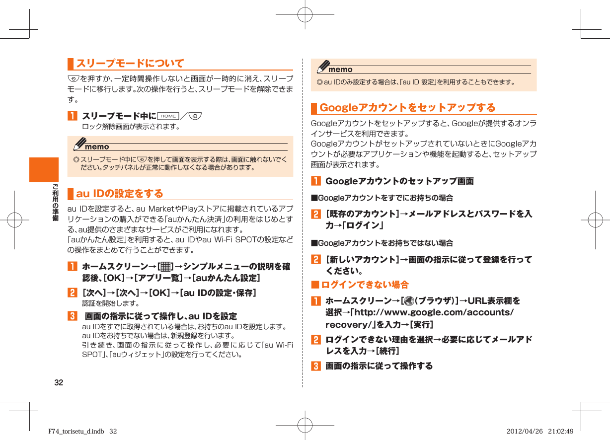 32 スリープモードについてFを押すか、一定時間操作しないと画面が一時的に消え、スリープモードに移行します。次の操作を行うと、スリープモードを解除できます。󱈠  スリープモード中にH／Fロック解除画面が表示されます。◎ スリープモード中にFを押して画面を表示する際は、画面に触れないでください。タッチパネルが正常に動作しなくなる場合があります。   au IDの設定をするau IDを設定すると、au  MarketやPlayストアに掲載されているアプリケーションの購入ができる「auかんたん決済」の利用をはじめとする、au提供のさまざまなサービスがご利用になれます。「auかんたん設定」を利用すると、au IDやau Wi-Fi SPOTの設定などの操作をまとめて行うことができます。 󱈠  ホームスクリーン→［ ］→シンプルメニューの説明を確認後、［OK］→［アプリ一覧］→［auかんたん設定］󱈢 ［次へ］→［次へ］→［OK］→［au IDの設定・保存］認証を開始します。󱈤   画面の指示に従って操作し、au IDを設定au IDをすでに取得されている場合は、お持ちのau IDを設定します。au IDをお持ちでない場合は、新規登録を行います。引き続き、画面の指示に従って操作し、必要に応じて「au Wi-Fi SPOT」、「auウィジェット」の設定を行ってください。◎ au IDのみ設定する場合は、「au ID 設定」を利用することもできます。  Googleアカウントをセットアップする Googleアカウントをセットアップすると、Googleが提供するオンラインサービスを利用できます。GoogleアカウントがセットアップされていないときにGoogleアカウントが必要なアプリケーションや機能を起動すると、セットアップ画面が表示されます。󱈠  Googleアカウントのセットアップ画面■Googleアカウントをすでにお持ちの場合󱈢 ［既存のアカウント］→メールアドレスとパスワードを入力→「ログイン」■Googleアカウントをお持ちではない場合󱈢 ［新しいアカウント］→画面の指示に従って登録を行ってください。■ ログインできない場合󱈠  ホームスクリーン→［ （ブラウザ）］→URL表示欄を選択→「http://www.google.com/accounts/recovery/」を入力→［実行］󱈢  ログインできない理由を選択→必要に応じてメールアドレスを入力→［続行］󱈤  画面の指示に従って操作するF74_torisetu_d.indb   32F74_torisetu_d.indb   32 2012/04/26   21:02:492012/04/26   21:02:49