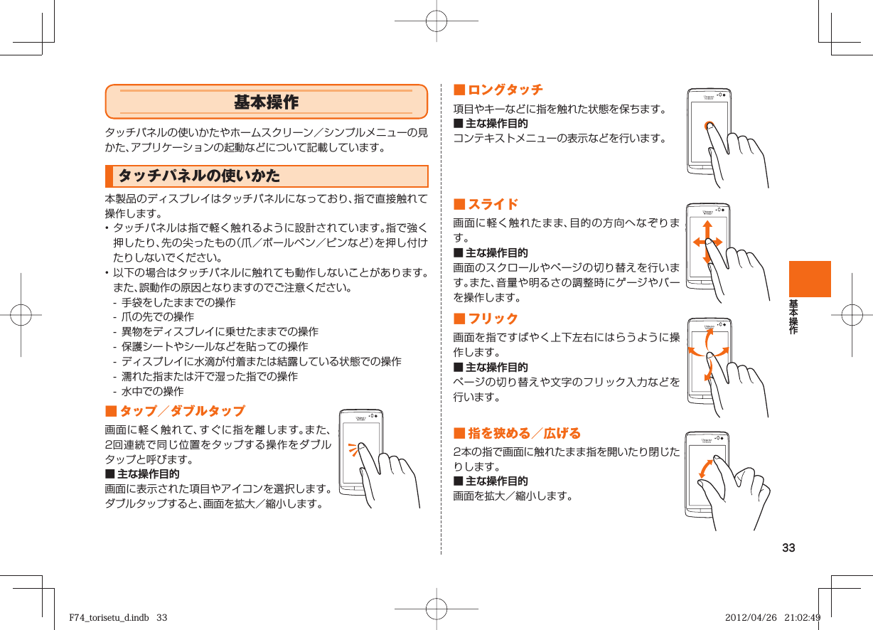 33 基本操作タッチパネルの使いかたやホームスクリーン／シンプルメニューの見かた、アプリケーションの起動などについて記載しています。 タッチパネルの使いかた本製品のディスプレイはタッチパネルになっており、指で直接触れて操作します。• タッチパネルは指で軽く触れるように設計されています。指で強く押したり、先の尖ったもの（爪／ボールペン／ピンなど）を押し付けたりしないでください。• 以下の場合はタッチパネルに触れても動作しないことがあります。また、誤動作の原因となりますのでご注意ください。-  手袋をしたままでの操作-  爪の先での操作-  異物をディスプレイに乗せたままでの操作-  保護シートやシールなどを貼っての操作-  ディスプレイに水滴が付着または結露している状態での操作-  濡れた指または汗で湿った指での操作-  水中での操作 ■  タップ／ ダブルタップ画面に軽く触れて、すぐに指を離します。また、2回連続で同じ位置をタップする操作をダブルタップと呼びます。■ 主な操作目的画面に表示された項目やアイコンを選択します。ダブルタップすると、画面を拡大／縮小します。■  ロングタッチ項目やキーなどに指を触れた状態を保ちます。■ 主な操作目的コンテキストメニューの表示などを行います。■  スライド画面に軽く触れたまま、目的の方向へなぞります。■ 主な操作目的画面のスクロールやページの切り替えを行います。また、音量や明るさの調整時にゲージやバーを操作します。 ■  フリック画面を指ですばやく上下左右にはらうように操作します。■ 主な操作目的ページの切り替えや文字のフリック入力などを行います。■  指を狭める／広げる2本の指で画面に触れたまま指を開いたり閉じたりします。■ 主な操作目的画面を拡大／縮小します。F74_torisetu_d.indb   33F74_torisetu_d.indb   33 2012/04/26   21:02:492012/04/26   21:02:49